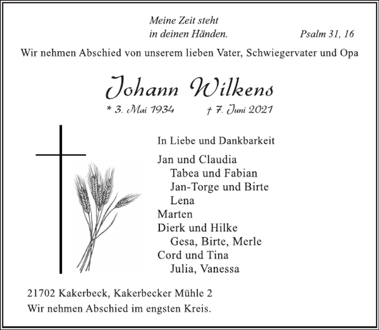 <p>Meine Zeit steht<br />in deinen Händen. Psalm 31, 16</p>
<p>Wir nehmen Abschied von unserem lieben Vater, Schwiegervater und Opa</p>
<p>Johann Wilkens</p>
<p>* 3. Mai 1934 † 7. Juni 2021<br />In Liebe und Dankbarkeit</p>
<p>Jan und Claudia<br />Tabea und Fabian<br />Jan-Torge und Birte<br />Lena</p>
<p>Marten</p>
<p>Dierk undHilke<br />Gesa, Birte, Merle</p>
<p>Cord undTina<br />Julia,Vanessa<br />21702 Kakerbeck, Kakerbecker Mühle 2<br />Wir nehmen Abschied im engsten Kreis.</p>