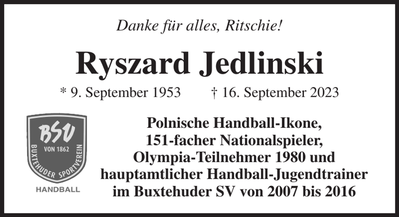<p>Danke für alles, Ritschie!<br />Ryszard Jedlinski<br />* 9. September 1953 † 16. September 2023<br />Polnische Handball-Ikone,<br />151-facher Nationalspieler,<br />Olympia-Teilnehmer 1980 und<br />hauptamtlicher Handball-Jugendtrainer<br />im Buxtehuder SV von 2007 bis 2016</p>