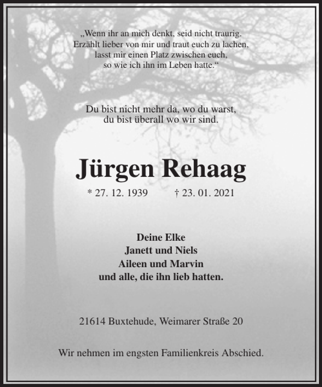 <p>„Wenn ihr an mich denkt, seid nicht traurig.<br />Erzählt lieber von mir und traut euch zu lachen,<br />lasst mir einen Platz zwischen euch,<br />so wie ich ihn im Leben hatte.“<br />Du bist nicht mehr da, wo du warst,<br />du bist überall wo wir sind.<br />Jürgen Rehaag<br />* 27. 12. 1939 † 23. 01. 2021<br />Deine Elke<br />Janett und Niels<br />Aileen und Marvin<br />und alle, die ihn lieb hatten.<br />21614 Buxtehude, Weimarer Straße 20</p>
<p>Wir nehmen im engsten Familienkreis Abschied.</p>