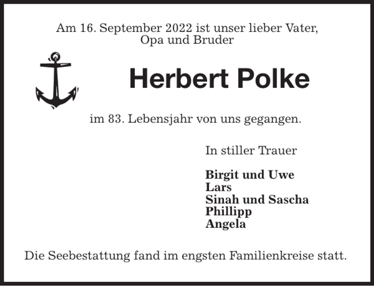 <p>Am 16. September 2022 ist unser lieber Vater,<br />Opa und Bruder<br />Herbert Polke<br />im 83. Lebensjahr von uns gegangen.<br />In stiller Trauer</p><p>Birgit und Uwe<br />Lars<br />Sinah und Sascha<br />Phillipp<br />Angela<br />Die Seebestattung fand im engsten Familienkreise statt.</p>