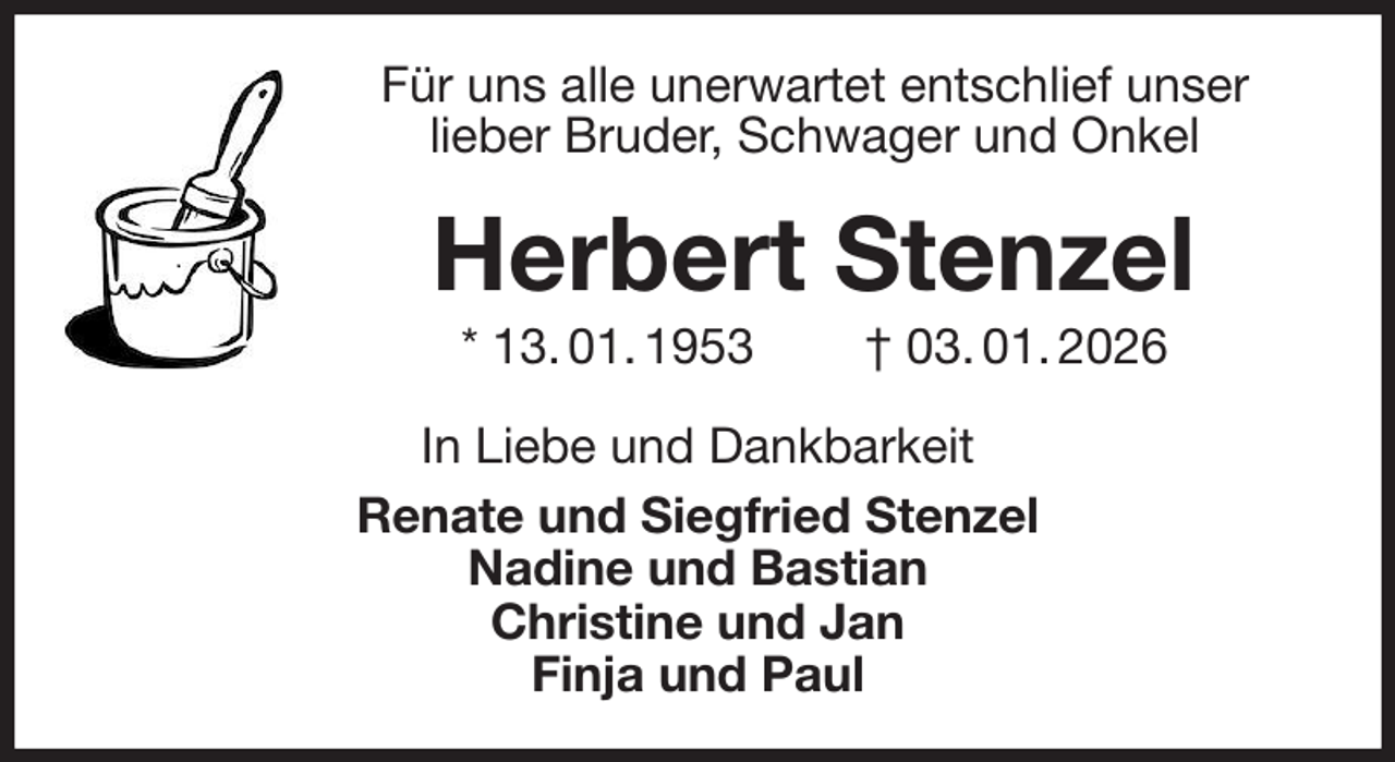 <p>Für uns alle unerwartet entschlief unser<br />lieber Bruder, Schwager und Onkel<br />Herbert Stenzel<br />* 13. 01. 1953 † 03. 01. 2026<br />In Liebe und Dankbarkeit<br />Renate und Siegfried Stenzel<br />Nadine und Bastian<br />Christine und Jan<br />Finja und Paul</p>