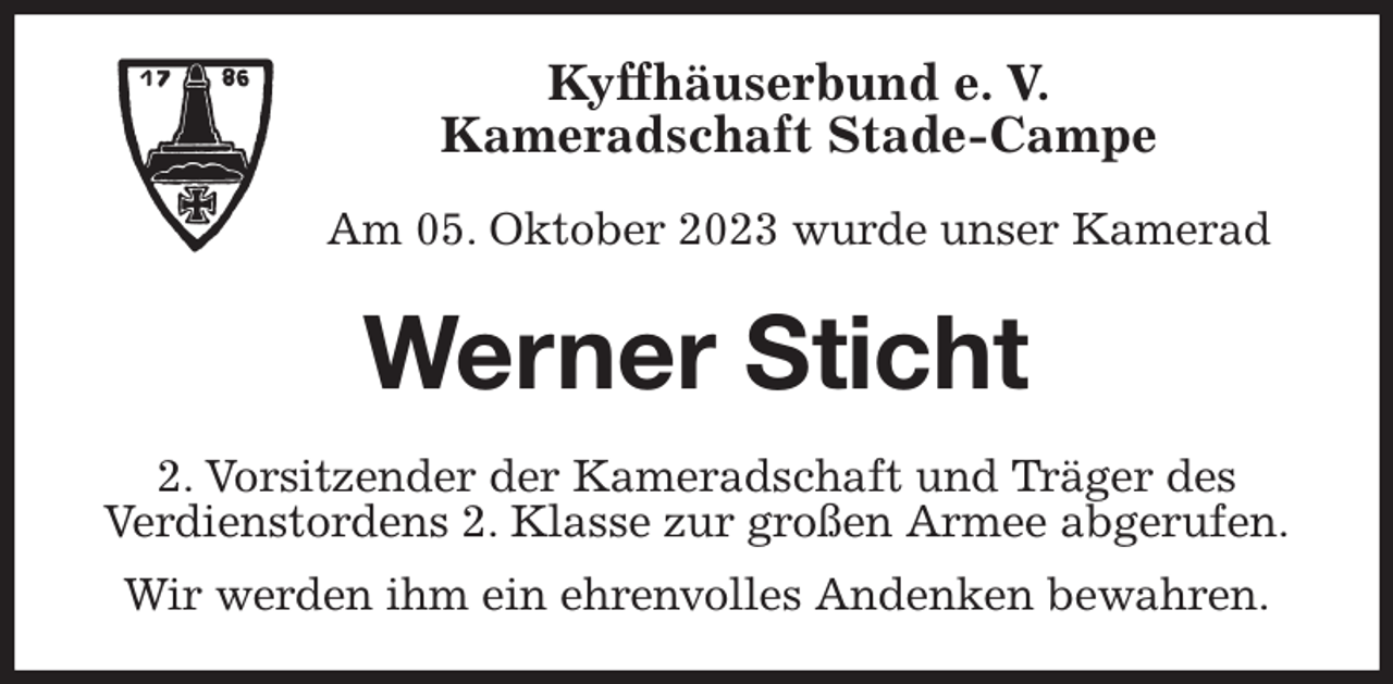 <p>Kyffhäuserbund e. V.<br />Kameradschaft Stade-Campe</p><p>Am 05. Oktober 2023 wurde unser Kamerad<br />Werner Sticht<br />2. Vorsitzender der Kameradschaft und Träger des<br />Verdienstordens 2. Klasse zur großen Armee abgerufen.<br />Wir werden ihm ein ehrenvolles Andenken bewahren.</p>