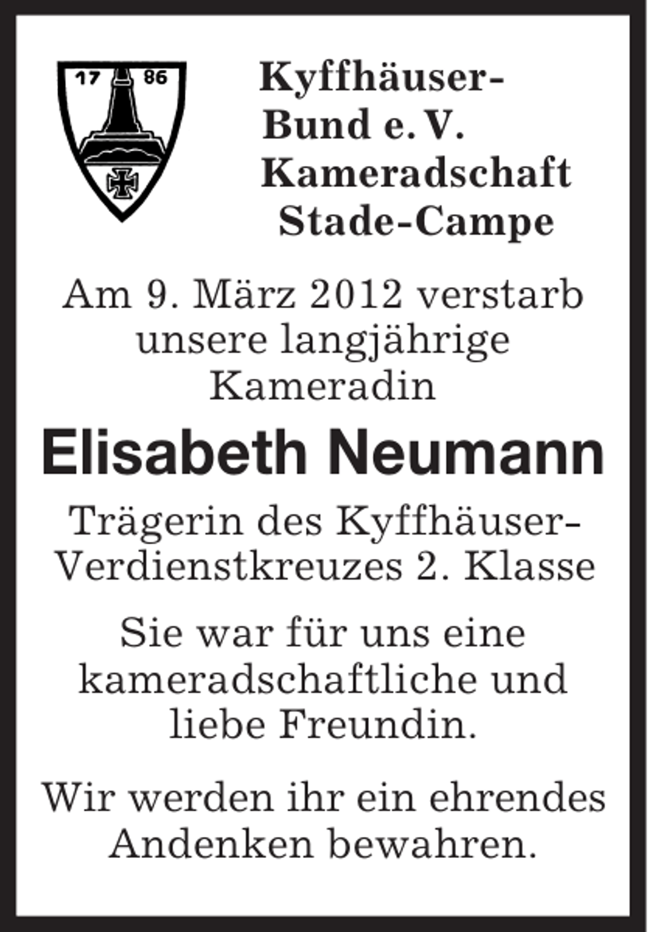 <p>Kyffhäuser-<br />Bund e. V.<br />Kameradschaft<br />Stade-Campe<br />Am 9. März 2012 verstarb unsere langjährige<br />Kameradin<br />Elisabeth Neumann<br />Trägerin des Kyffhäuser-Verdienstkreuzes 2. Klasse<br />Sie war für uns eine<br />kameradschaftliche und liebe Freundin.<br />Wir werden ihr ein ehrendes Andenken bewahren.</p>