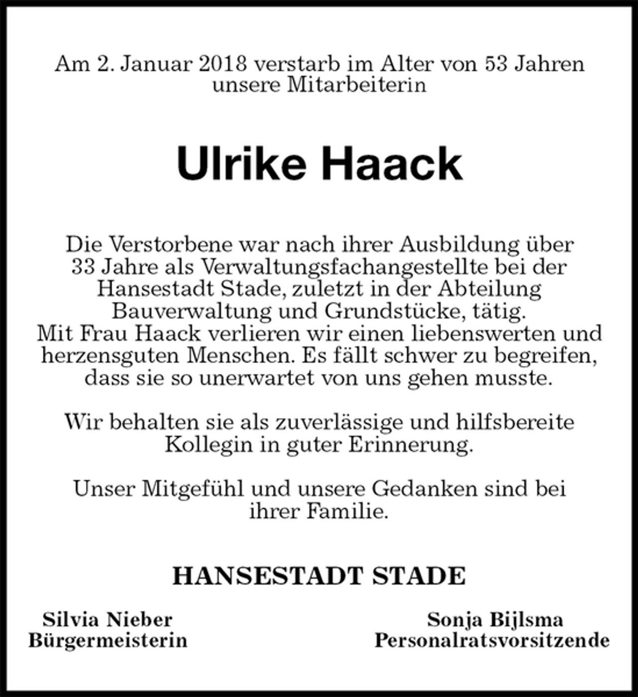 <p>Am 2. Januar 2018 verstarb im Alter von 53 Jahren<br />unsere Mitarbeiterin<br />Ulrike Haack<br />Die Verstorbene war nach ihrer Ausbildung über<br />33 Jahre als Verwaltungsfachangestellte bei der<br />Hansestadt Stade, zuletzt in der Abteilung<br />Bauverwaltung und Grundstücke, tätig.<br />Mit Frau Haack verlieren wir einen liebenswerten und<br />herzensguten Menschen. Es fällt schwer zu begreifen, dass sie so unerwartet von uns gehen musste.</p>
<p>Wir behalten sie als zuverlässige und hilfsbereite<br />Kollegin in guter Erinnerung.</p>
<p>Unser Mitgefühl und unsere Gedanken sind bei<br />ihrer Familie.<br />HANSESTADT STADE<br />Silvia Nieber Sonja Bijlsma<br />Bürgermeisterin Personalratsvorsitzende</p>