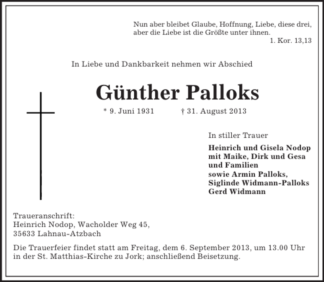 <p>Nun aber bleibet Glaube, Hoffnung, Liebe, diese drei,<br />aber die Liebe ist die Größte unter ihnen.<br />1. Kor. 13,13<br />In Liebe und Dankbarkeit nehmen wir Abschied<br />Günther Palloks<br />* 9. Juni 1931 † 31. August 2013<br />In stiller Trauer<br />Heinrich und Gisela Nodop<br />mit Maike, Dirk und Gesa<br />und Familien<br />sowie Armin Palloks,<br />Siglinde Widmann-Palloks<br />Gerd Widmann<br />Traueranschrift:<br />Heinrich Nodop, Wacholder Weg 45,<br />35633 Lahnau-Atzbach<br />Die Trauerfeier findet statt am Freitag, dem 6. September 2013, um 13.00 Uhr in der St. Matthias-Kirche zu Jork; anschließend Beisetzung.</p>
