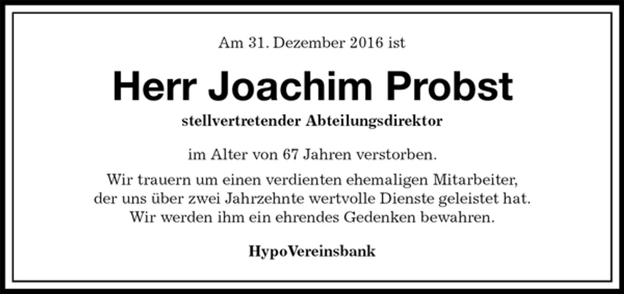 <p>Am 31. Dezember 2016 ist<br />Herr Joachim Probst<br />stellvertretender Abteilungsdirektor<br />im Alter von 67 Jahren verstorben.<br />Wir trauern um einen verdienten ehemaligen Mitarbeiter,<br />der uns über zwei Jahrzehnte wertvolle Dienste geleistet hat.<br />Wir werden ihm ein ehrendes Gedenken bewahren.<br />HypoVereinsbank</p>