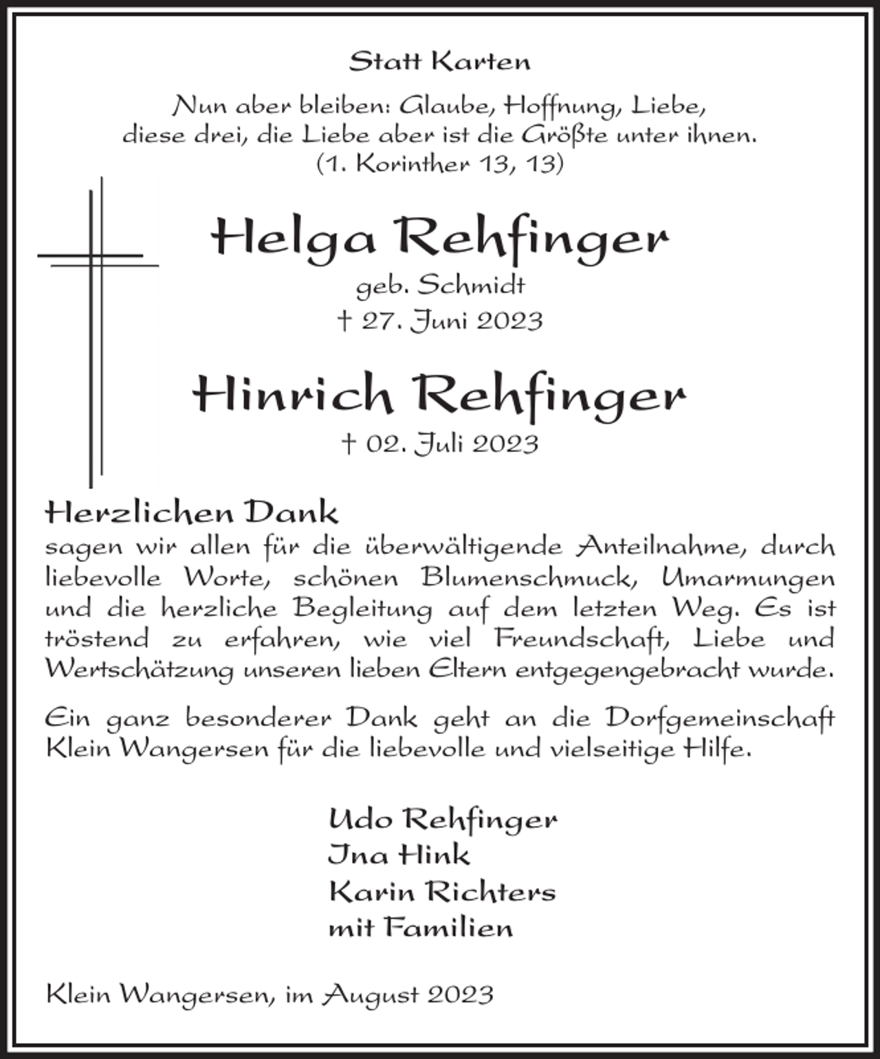 <p>Statt Karten</p><p>Nun aber bleiben: Glaube, Hoffnung, Liebe,<br />diese drei, die Liebe aber ist die Größte unter ihnen.<br />(1. Korinther 13, 13)<br />Helga Rehfinger<br />geb. Schmidt<br />† 27. Juni 2023</p><p>Hinrich Rehfinger<br />† 02. Juli 2023<br />Herzlichen Dank<br />sagen wir allen für die überwältigende Anteilnahme, durch liebevolle Worte, schönen Blumenschmuck, Umarmungen und die herzliche Begleitung auf dem letzten Weg. Es ist tröstend zu erfahren, wie viel Freundschaft, Liebe und<br />Wertschätzung unseren lieben Eltern entgegengebracht wurde.<br />Ein ganz besonderer Dank geht an die Dorfgemeinschaft Klein Wangersen für die liebevolle und vielseitige Hilfe.<br />Udo Rehfinger<br />Ina Hink<br />Karin Richters<br />mit Familien<br />Klein Wangersen, im August 2023</p>