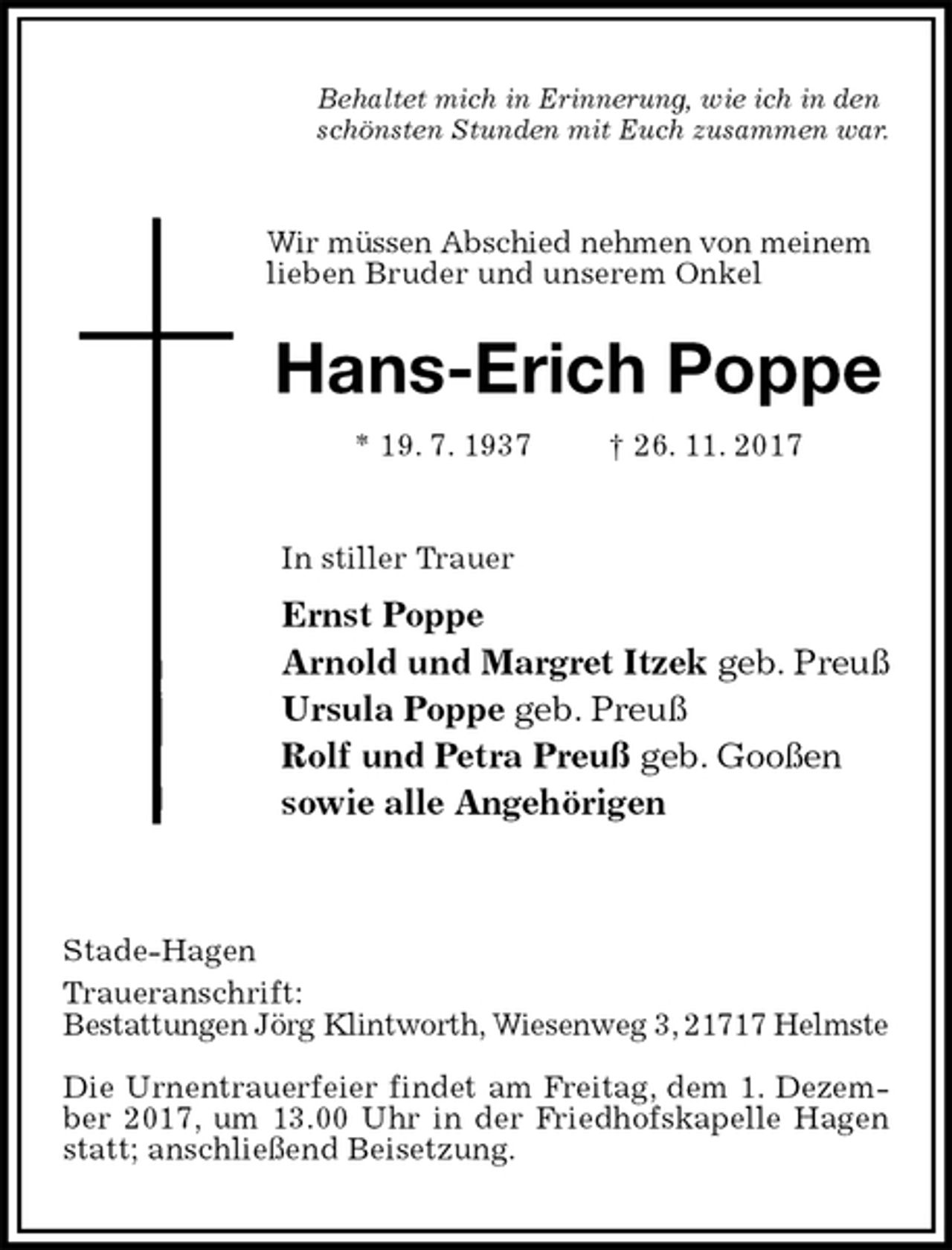 <p>Behaltet mich in Erinnerung, wie ich in den<br />schönsten Stunden mit Euch zusammen war.<br />Wir müssen Abschied nehmen von meinem<br />lieben Bruder und unserem Onkel<br />Hans-Erich Poppe<br />* 19. 7. 1937 † 26. 11. 2017<br />In stiller Trauer<br />Ernst Poppe<br />Arnold und Margret Itzek geb. Preuß<br />Ursula Poppe geb. Preuß<br />Rolf und Petra Preuß geb. Gooßen<br />sowie alle Angehörigen</p>
<p>Stade-Hagen<br />Traueranschrift:<br />Bestattungen Jörg Klintworth, Wiesenweg 3, 21717 Helmste</p>
<p>Die Urnentrauerfeier findet am Freitag, dem 1. Dezember 2017, um 13.00 Uhr in der Friedhofskapelle Hagen statt; anschließend Beisetzung.</p>