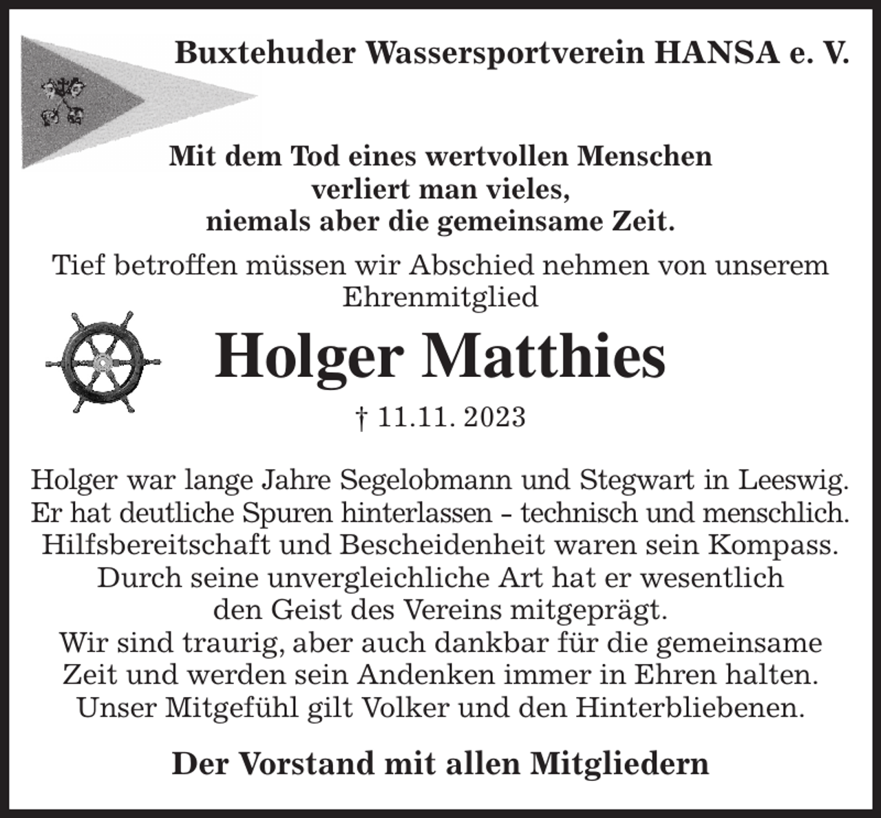 <p>Buxtehuder Wassersportverein HANSA e. V.</p><p>Mit dem Tod eines wertvollen Menschen<br />verliert man vieles,<br />niemals aber die gemeinsame Zeit.<br />Tief betroffen müssen wir Abschied nehmen von unserem<br />Ehrenmitglied<br />Holger Matthies<br />† 11.11. 2023<br />Holger war lange Jahre Segelobmann und Stegwart in Leeswig.<br />Er hat deutliche Spuren hinterlassen - technisch und menschlich.<br />Hilfsbereitschaft und Bescheidenheit waren sein Kompass.<br />Durch seine unvergleichliche Art hat er wesentlich<br />den Geist des Vereins mitgeprägt.<br />Wir sind traurig, aber auch dankbar für die gemeinsame Zeit und werden sein Andenken immer in Ehren halten.<br />Unser Mitgefühl gilt Volker und den Hinterbliebenen.<br />Der Vorstand mit allen Mitgliedern</p>