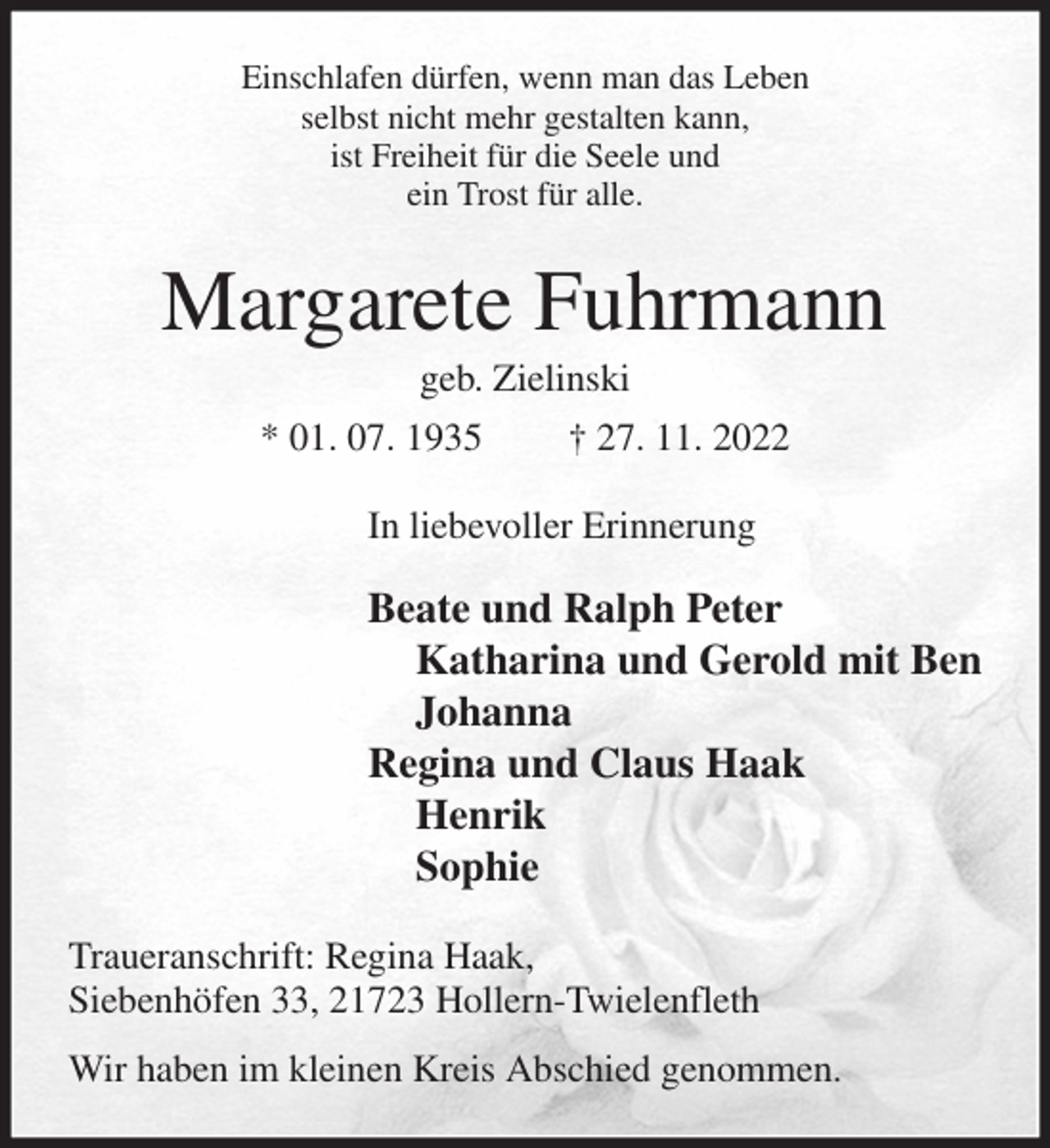 <p>Einschlafen dürfen, wenn man das Leben<br />selbst nicht mehr gestalten kann,<br />ist Freiheit für die Seele und<br />ein Trost für alle.<br />Margarete Fuhrmann<br />geb. Zielinski<br />* 01. 07. 1935 † 27. 11. 2022<br />In liebevoller Erinnerung</p><p>Beate und Ralph Peter<br />Katharina und Gerold mit Ben<br />Johanna<br />Regina und Claus Haak<br />Henrik<br />Sophie<br />Traueranschrift: Regina Haak,<br />Siebenhöfen 33, 21723 Hollern-Twielenfleth<br />Wir haben im kleinen Kreis Abschied genommen.</p>