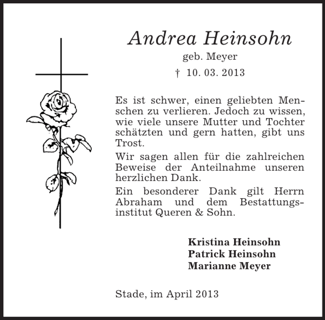 <p>Andrea Heinsohn<br />geb. Meyer<br />† 10. 03. 2013<br />Es ist schwer, einen geliebten Menschen zu verlieren. Jedoch zu wissen,<br />wie viele unsere Mutter und Tochter<br />schätzten und gern hatten, gibt uns<br />Trost.<br />Wir sagen allen für die zahlreichen<br />Beweise der Anteilnahme unseren<br />herzlichen Dank.<br />Ein besonderer Dank gilt Herrn<br />Abraham und dem Bestattungsinstitut Queren &amp; Sohn.<br />Kristina Heinsohn<br />Patrick Heinsohn<br />Marianne Meyer<br />Stade, im April 2013</p>