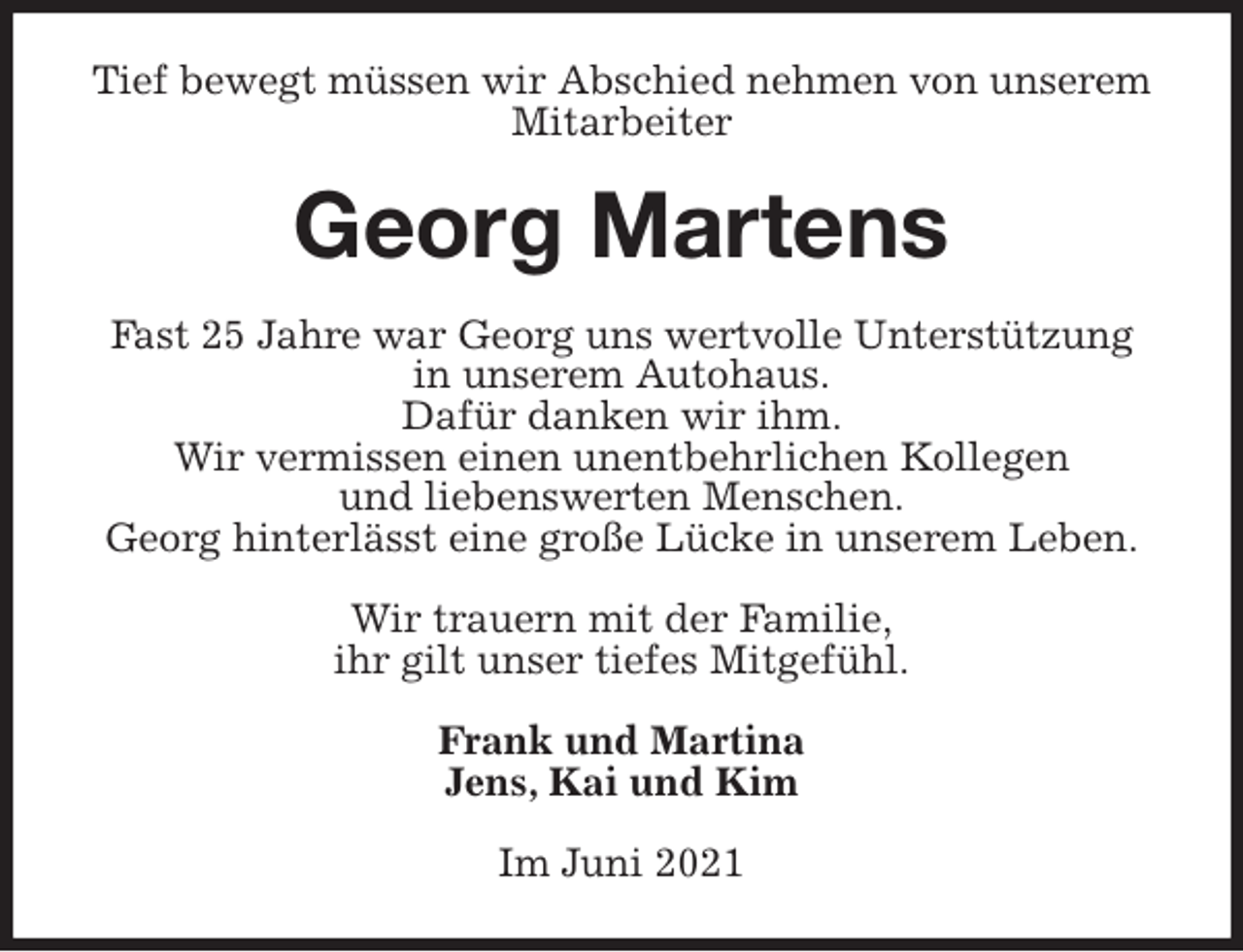 <p>Tief bewegt müssen wir Abschied nehmen von unserem Mitarbeiter<br />Georg Martens<br />Fast 25 Jahre war Georg uns wertvolle Unterstützung<br />in unserem Autohaus.<br />Dafür danken wir ihm.<br />Wir vermissen einen unentbehrlichen Kollegen<br />und liebenswerten Menschen.<br />Georg hinterlässt eine große Lücke in unserem Leben.</p>
<p>Wir trauern mit der Familie,<br />ihr gilt unser tiefes Mitgefühl.<br />Frank und Martina<br />Jens, Kai und Kim<br />Im Juni 2021</p>