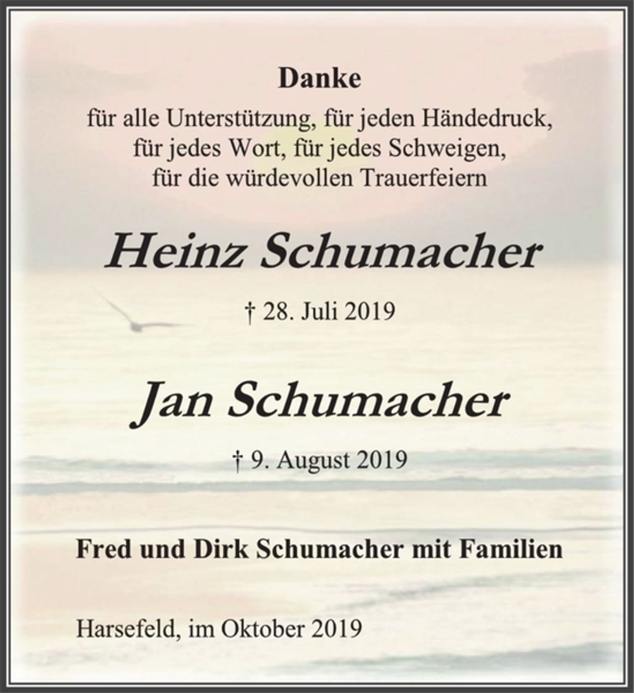 <p>Danke<br />für alle Unterstützung, für jeden Händedruck,<br />für jedes Wort, für jedes Schweigen,<br />für die würdevollen Trauerfeiern<br />Heinz Schumacher<br />† 28. Juli 2019<br />Jan Schumacher<br />† 9. August 2019<br />Fred und Dirk Schumacher mit Familien<br />Harsefeld, im Oktober 2019</p>