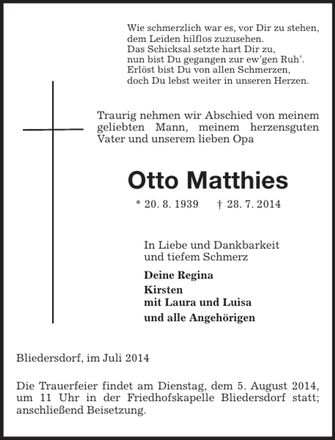 <p>Wie schmerzlich war es, vor Dir zu stehen,<br />dem Leiden hilflos zuzusehen.<br />Das Schicksal setzte hart Dir zu,<br />nun bist Du gegangen zur ew’gen Ruh’.<br />Erlöst bist Du von allen Schmerzen,<br />doch Du lebst weiter in unseren Herzen.<br />Traurig nehmen wir Abschied von meinem geliebten Mann, meinem herzensguten<br />Vater und unserem lieben Opa<br />Otto Matthies<br />* 20. 8. 1939 † 28. 7. 2014<br />In Liebe und Dankbarkeit<br />und tiefem Schmerz<br />Deine Regina<br />Kirsten<br />mit Laura und Luisa<br />und alle Angehörigen<br />Bliedersdorf, im Juli 2014</p><p>Die Trauerfeier findet am Dienstag, dem 5. August 2014, um 11 Uhr in der Friedhofskapelle Bliedersdorf statt;<br />anschließend Beisetzung.</p>