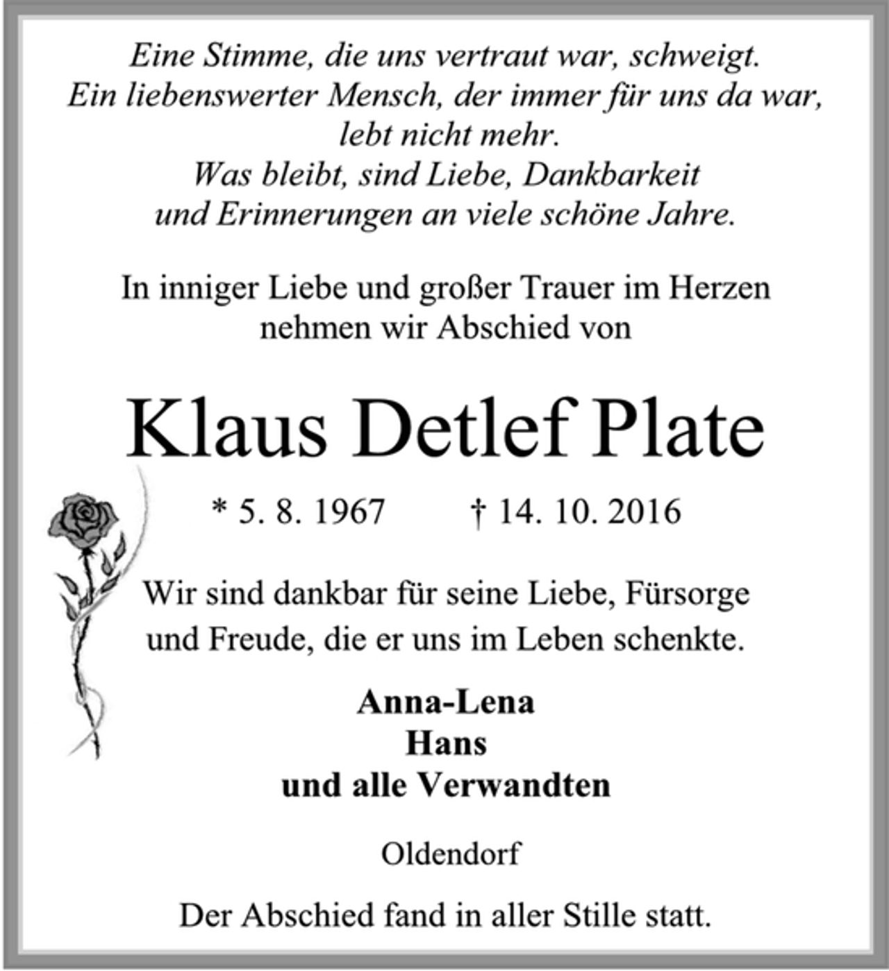 <p>Eine Stimme, die uns vertraut war, schweigt.<br />Ein liebenswerter Mensch, der immer für uns da war,<br />lebt nicht mehr.<br />Was bleibt sind Liebe, Dankbarkeit<br />und Erinnerungen an viele schöne Jahre.<br />In inniger Liebe und großer Trauer im Herzen<br />nehmen wir Abschied von<br />Klaus Detlef Plate<br />* 5.8.1967 + 14.10.2016<br />Wir sind dankbar für seine Liebe, Fürsorge<br />und Freude, die er uns im Leben schenkte.<br />Anna-Lena<br />Hans<br />und alle Verwandten<br />Oldendorf<br />Der Abschied fand in aller Stille statt.</p>
