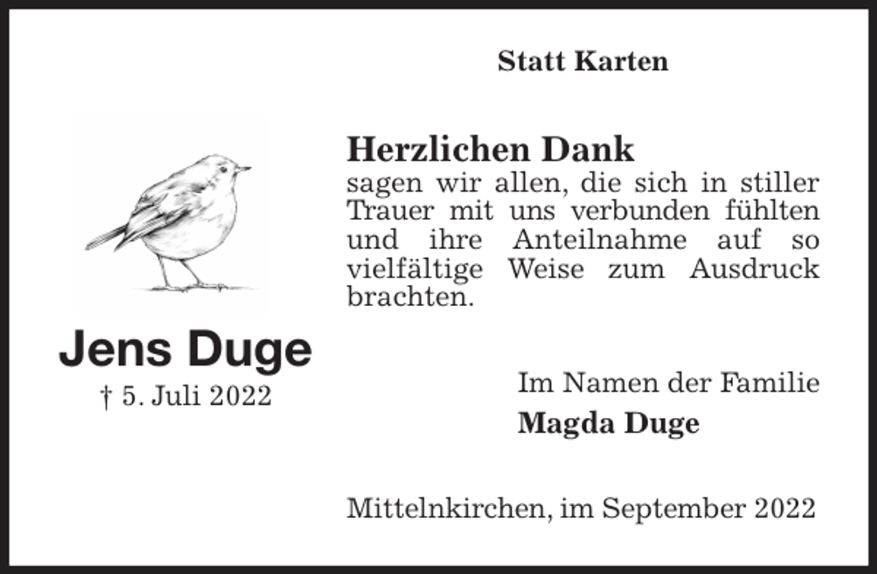 <p>Statt Karten<br />Herzlichen Dank<br />sagen wir allen, die sich in stiller Trauer mit uns verbunden fühlten<br />und ihre Anteilnahme auf so<br />vielfältige Weise zum Ausdruck brachten.<br />Im Namen der Familie<br />Magda Duge<br />Mittelnkirchen, im September 2022<br />Jens Duge<br />† 5. Juli 2022</p>