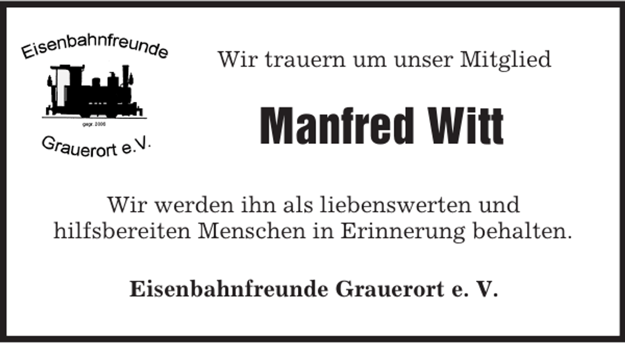 <p>Wir trauern um unser Mitglied<br />Manfred Witt<br />Wir werden ihn als liebenswerten und<br />hilfsbereiten Menschen in Erinnerung behalten.<br />Eisenbahnfreunde Grauerort e. V.</p>