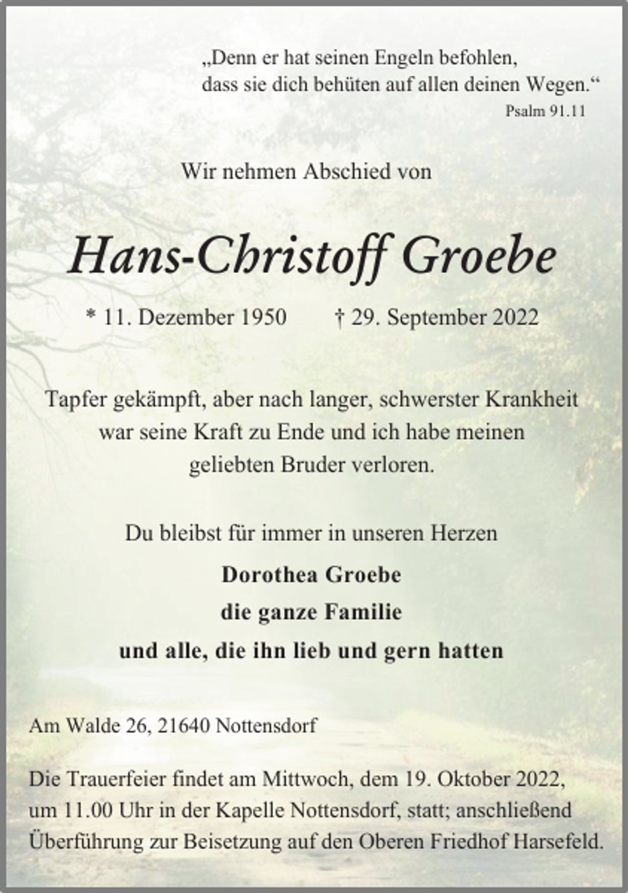 <p>„Denn er hat seinen Engeln befohlen,<br />dass sie dich behüten auf allen deinen Wegen.“<br />Psalm 91.11<br />Wir nehmen Abschied von<br />Hans-Christoff Groebe<br />* 11. Dezember 1950 † 29. September 2022<br />Tapfer gekämpft, aber nach langer, schwerster Krankheit<br />war seine Kraft zu Ende und ich habe meinen<br />geliebten Bruder verloren.<br />Du bleibst für immer in unseren Herzen<br />Dorothea Groebe<br />die ganze Familie<br />und alle, die ihn lieb und gern hatten<br />Am Walde 26, 21640 Nottensdorf<br />Die Trauerfeier findet am Mittwoch, dem 19. Oktober 2022,<br />um 11.00 Uhr in der Kapelle Nottensdorf, statt; anschließend<br />Überführung zur Beisetzung auf den Oberen Friedhof Harsefeld.</p>