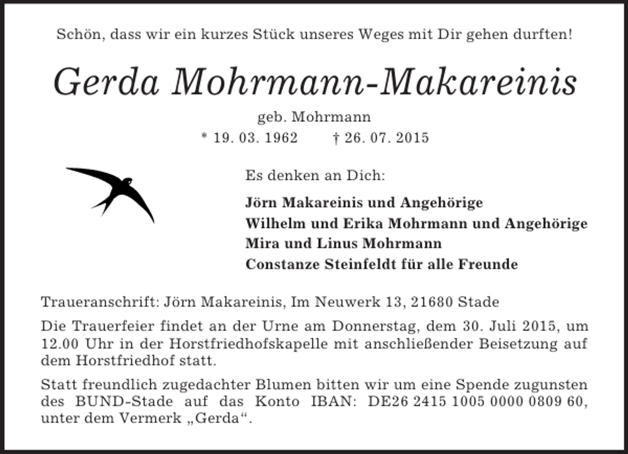 <p>Schön, dass wir ein kurzes Stück unseres Weges mit Dir gehen durften!<br />Gerda Mohrmann-Makareinis<br />geb. Mohrmann<br />* 19. 03. 1962 † 26. 07. 2015<br />Es denken an Dich:<br />Jörn Makareinis und Angehörige<br />Wilhelm und Erika Mohrmann und Angehörige<br />Mira und Linus Mohrmann<br />Constanze Steinfeldt für alle Freunde<br />Traueranschrift: Jörn Makareinis, Im Neuwerk 13, 21680 Stade<br />Die Trauerfeier findet an der Urne am Donnerstag, dem 30. Juli 2015, um 12.00 Uhr in der Horstfriedhofskapelle mit anschließender Beisetzung auf dem Horstfriedhof statt.<br />Statt freundlich zugedachter Blumen bitten wir um eine Spende zugunsten des BUND-Stade auf das Konto IBAN: DE26 2415 1005 0000 0809 60,<br />unter dem Vermerk „Gerda“.</p>