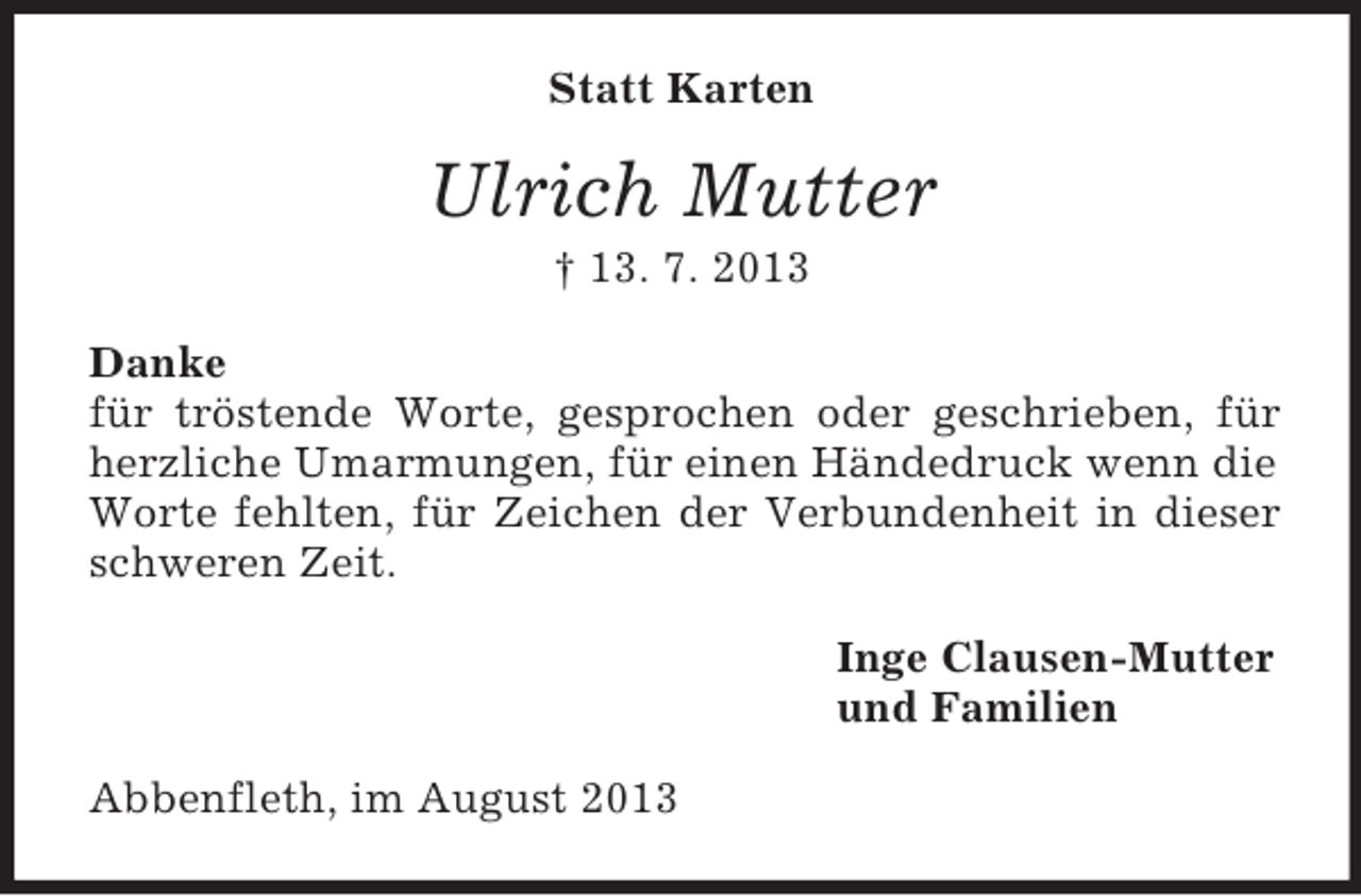 <p>Statt Karten</p><p>Ulrich Mutter<br />† 13. 7. 2013<br />Danke<br />für tröstende Worte, gesprochen oder geschrieben, für<br />herzliche Umarmungen, für einen Händedruck wenn die<br />Worte fehlten, für Zeichen der Verbundenheit in dieser<br />schweren Zeit.<br />Inge Clausen-Mutter<br />und Familien<br />Abbenfleth, im August 2013</p>