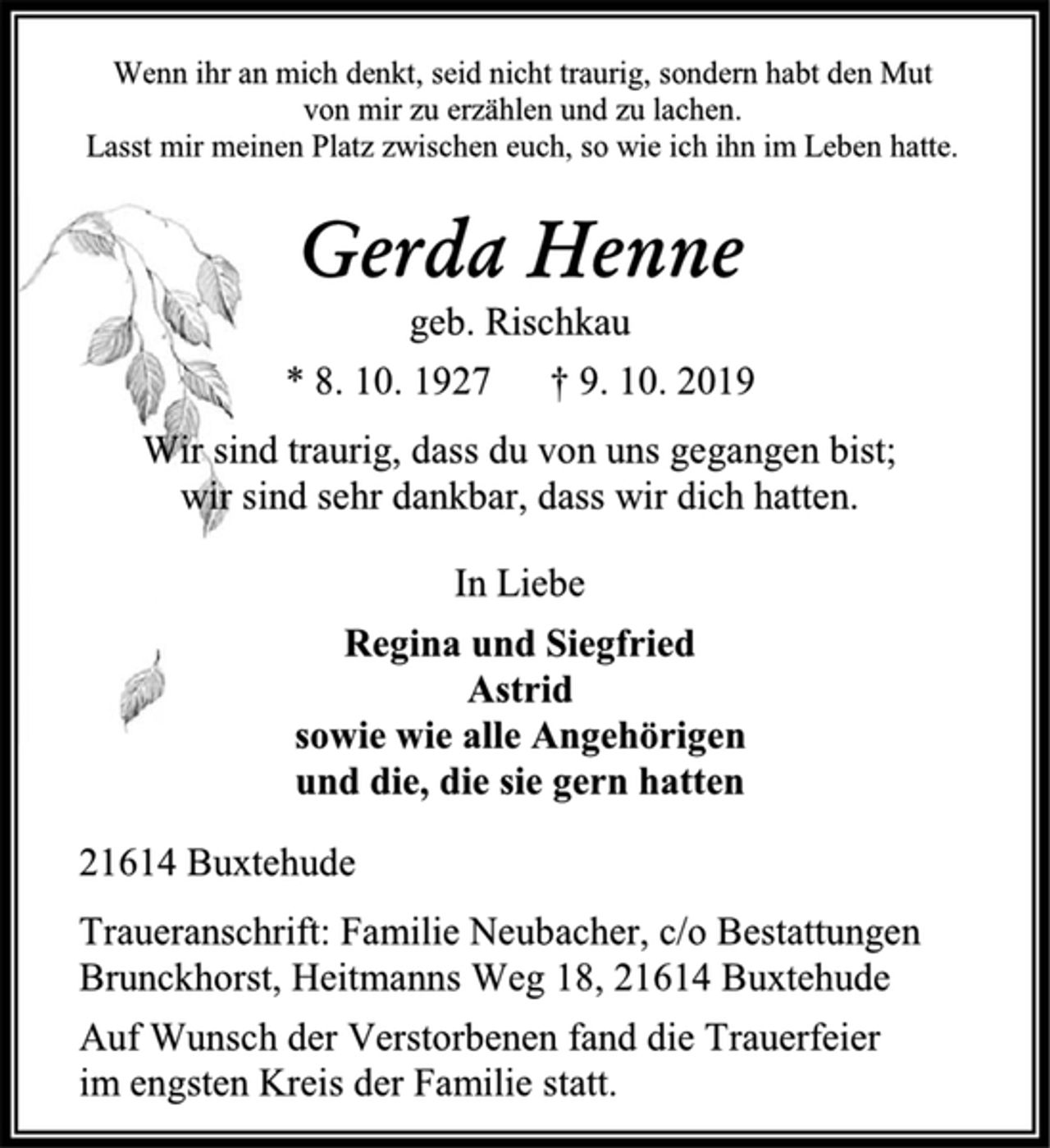 <p>Wenn ihr an mich denkt, seid nicht traurig, sondern habt den Mut<br />von mir zu erzählen und zu lachen.<br />Lasst mir meinen Platz zwischen euch, so wie ich ihn im Leben hatte.<br />Gerda Henne<br />geb. Rischkau<br />* 8. 10. 1927 † 9. 10. 2019<br />Wir sind traurig, dass du von uns gegangen bist;<br />wir sind sehr dankbar, dass wir dich hatten.<br />In Liebe<br />Regina und Siegfried<br />Astrid<br />sowie wie alle Angehörigen<br />und die, die sie gern hatten<br />21614 Buxtehude<br />Traueranschrift: Familie Neubacher, c/o Bestattungen<br />Brunckhorst, Heitmanns Weg 18, 21614 Buxtehude<br />Auf Wunsch der Verstorbenen fand die Trauerfeier<br />im engsten Kreis der Familie statt.</p>