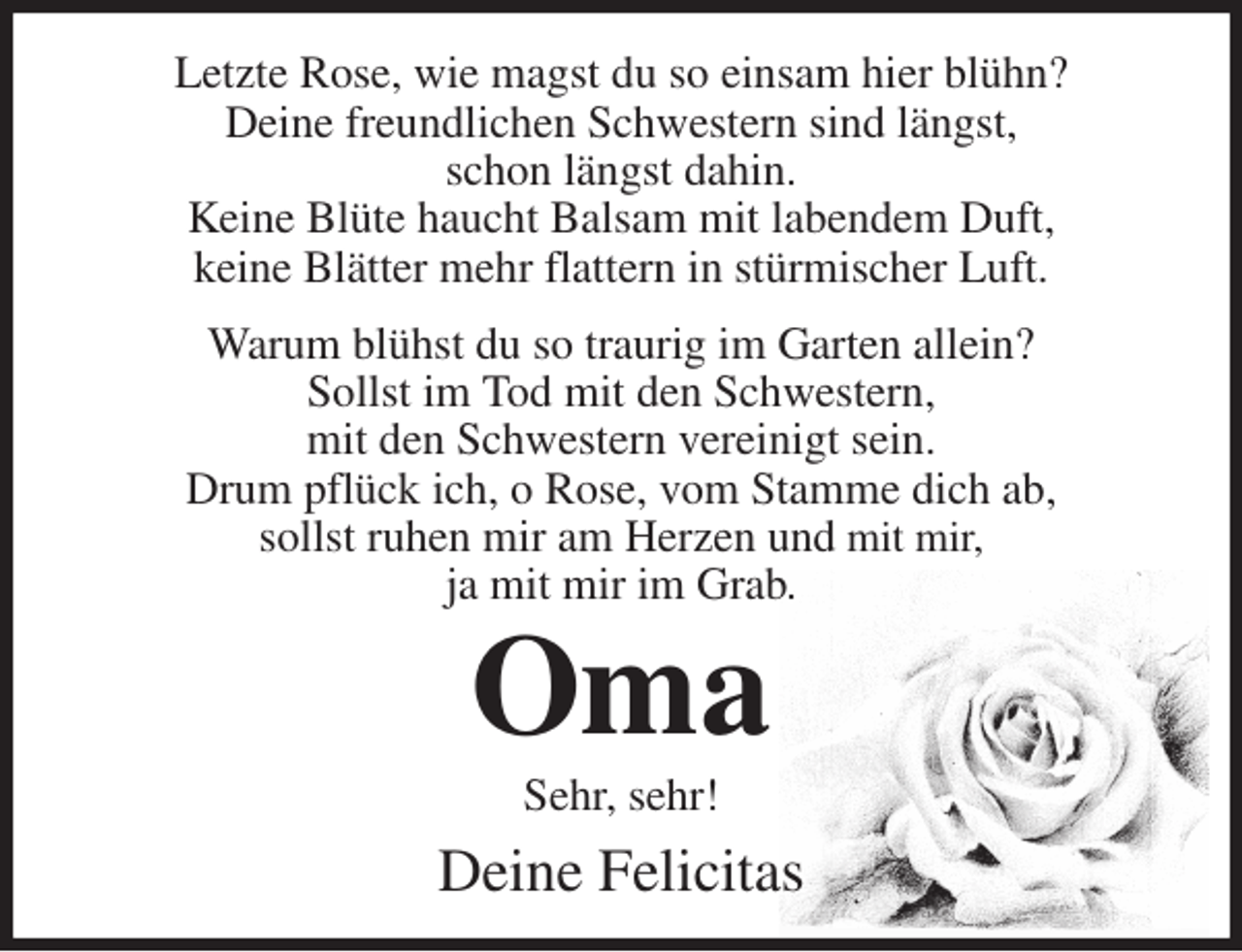 <p>Letzte Rose, wie magst du so einsam hier blühn?<br />Deine freundlichen Schwestern sind längst,<br />schon längst dahin.<br />Keine Blüte haucht Balsam mit labendem Duft,<br />keine Blätter mehr flattern in stürmischer Luft.</p>
<p>Warum blühst du so traurig im Garten allein?<br />Sollst im Tod mit den Schwestern,<br />mit den Schwestern vereinigt sein.<br />Drum pflück ich, o Rose, vom Stamme dich ab,<br />sollst ruhen mir am Herzen und mit mir,<br />ja mit mir im Grab.<br />Oma<br />Sehr, sehr!</p>
<p>Deine Felicitas</p>