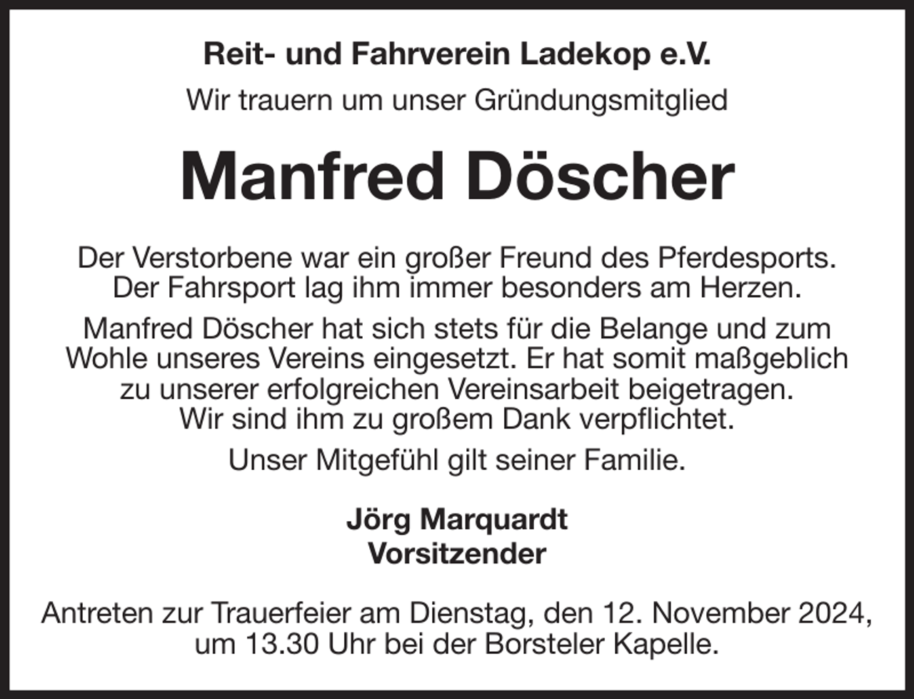 <p>Reit- und Fahrverein Ladekop e.V.<br />Wir trauern um unser Gründungsmitglied<br />Manfred Döscher<br />Der Verstorbene war ein großer Freund des Pferdesports.<br />Der Fahrsport lag ihm immer besonders am Herzen.<br />Manfred Döscher hat sich stets für die Belange und zum<br />Wohle unseres Vereins eingesetzt. Er hat somit maßgeblich<br />zu unserer erfolgreichen Vereinsarbeit beigetragen.<br />Wir sind ihm zu großem Dank verpflichtet.<br />Unser Mitgefühl gilt seiner Familie.<br />Jörg Marquardt<br />Vorsitzender<br />Antreten zur Trauerfeier am Dienstag, den 12. November 2024, um 13.30 Uhr bei der Borsteler Kapelle.</p>