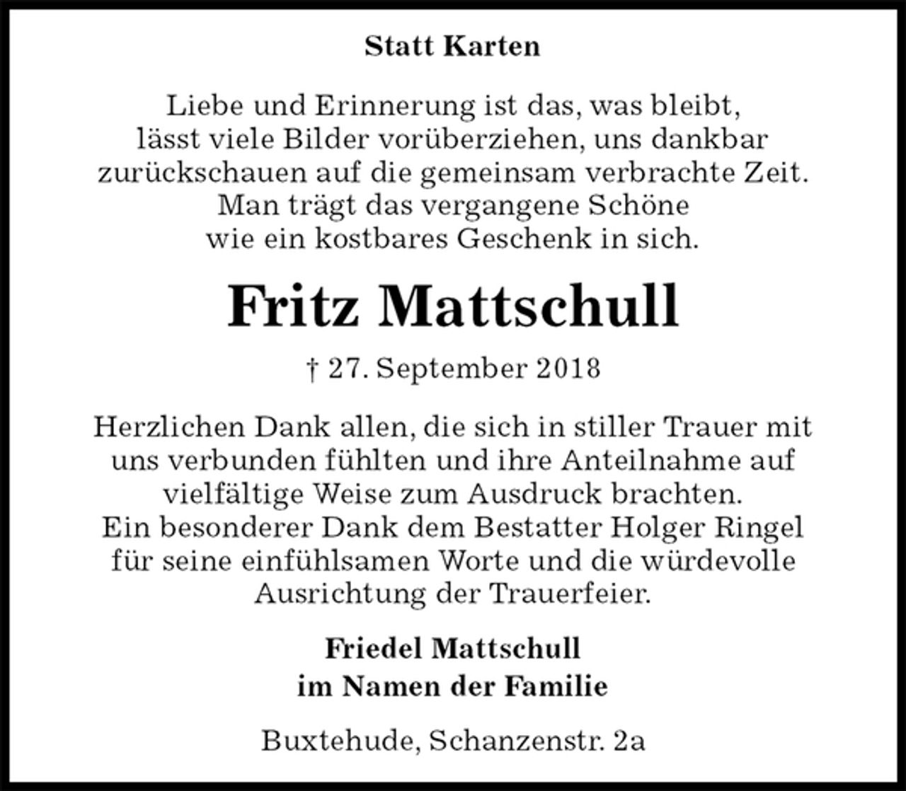 <p>Statt Karten<br />Liebe und Erinnerung ist das, was bleibt,<br />lässt viele Bilder vorüberziehen, uns dankbar<br />zurückschauen auf die gemeinsam verbrachte Zeit.<br />Man trägt das vergangene Schöne<br />wie ein kostbares Geschenk in sich.<br />Fritz Mattschull<br />† 27. September 2018<br />Herzlichen Dank allen, die sich in stiller Trauer mit<br />uns verbunden fühlten und ihre Anteilnahme auf<br />vielfältige Weise zum Ausdruck brachten.<br />Ein besonderer Dank dem Bestatter Holger Ringel<br />für seine einfühlsamen Worte und die würdevolle<br />Ausrichtung der Trauerfeier.<br />Friedel Mattschull<br />im Namen der Familie<br />Buxtehude, Schanzenstr. 2a</p>