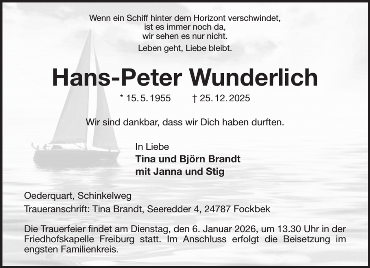 <p>Wenn ein Schiff hinter dem Horizont verschwindet,<br />ist es immer noch da,<br />wir sehen es nur nicht.<br />Leben geht, Liebe bleibt.<br />Hans-Peter Wunderlich<br />* 15. 5. 1955 † 25. 12. 2025<br />Wir sind dankbar, dass wir Dich haben durften.<br />In Liebe<br />Tina und Björn Brandt<br />mit Janna und Stig<br />Oederquart, Schinkelweg<br />Traueranschrift: Tina Brandt, Seeredder 4, 24787 Fockbek</p><p>Die Trauerfeier findet am Dienstag, den 6. Januar 2026, um 13.30 Uhr in der Friedhofskapelle Freiburg statt. Im Anschluss erfolgt die Beisetzung im engsten Familienkreis.</p>