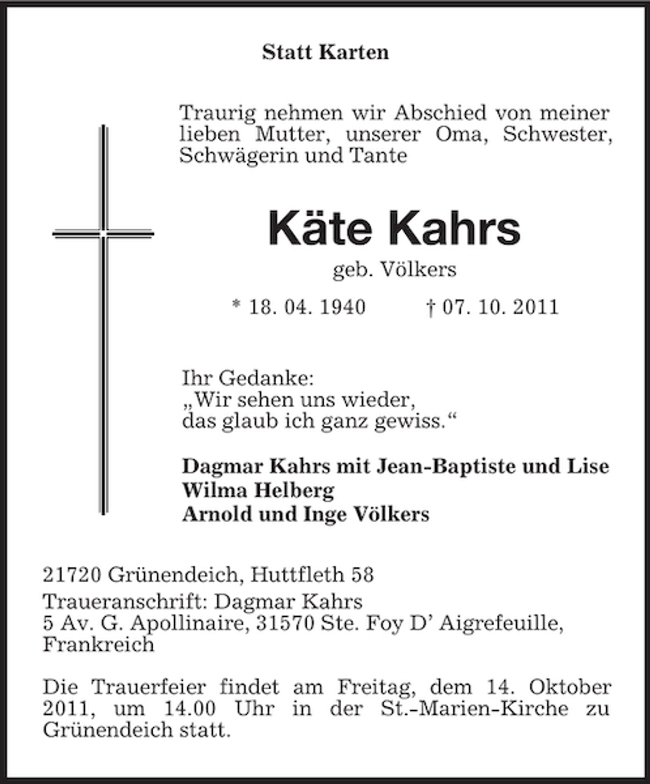 <p>Statt Karten<br />Traurig nehmen wir Abschied von meiner<br />lieben Mutter, unserer Oma, Schwester,<br />Schwägerin und Tante</p><p>Käte Kahrs<br />geb. Völkers<br />* 18. 04. 1940</p><p>† 07. 10. 2011</p><p>Ihr Gedanke:<br />„Wir sehen uns wieder,<br />das glaub ich ganz gewiss.“<br />Dagmar Kahrs mit Jean-Baptiste und Lise<br />Wilma Helberg<br />Arnold und Inge Völkers<br />21720 Grünendeich, Huttfleth 58<br />Traueranschrift: Dagmar Kahrs<br />5 Av. G. Apollinaire, 31570 Ste. Foy D’ Aigrefeuille,<br />Frankreich<br />Die Trauerfeier findet am Freitag, dem 14. Oktober<br />2011, um 14.00 Uhr in der St.-Marien-Kirche zu<br />Grünendeich statt.</p>
