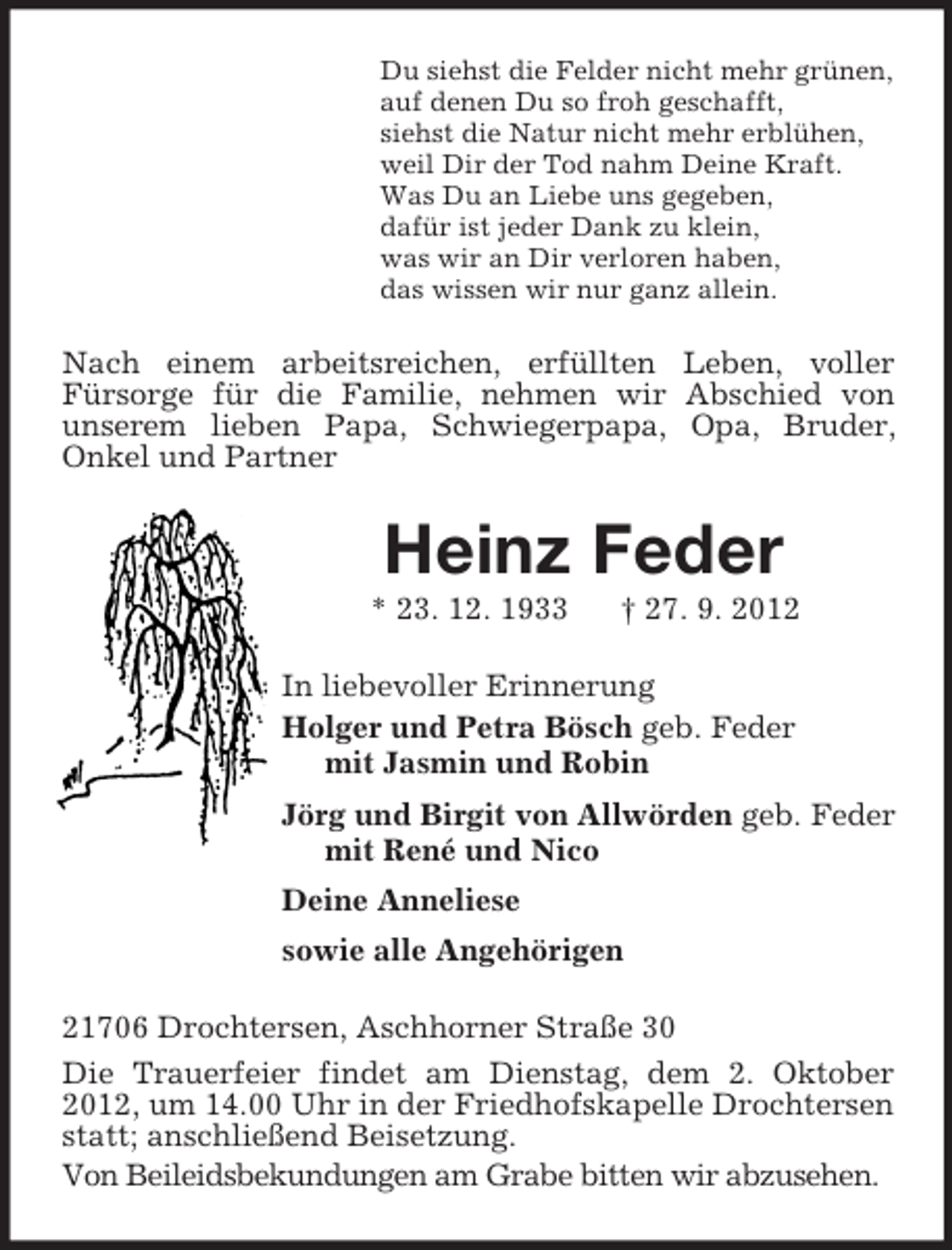 <p>Du siehst die Felder nicht mehr grünen,<br />auf denen Du so froh geschafft,<br />siehst die Natur nicht mehr erblühen,<br />weil Dir der Tod nahm Deine Kraft.<br />Was Du an Liebe uns gegeben,<br />dafür ist jeder Dank zu klein,<br />was wir an Dir verloren haben,<br />das wissen wir nur ganz allein.<br />Nach einem arbeitsreichen, erfüllten Leben, voller<br />Fürsorge für die Familie, nehmen wir Abschied von<br />unserem lieben Papa, Schwiegerpapa, Opa, Bruder,<br />Onkel und Partner<br />Heinz Feder<br />* 23. 12. 1933 † 27. 9. 2012<br />In liebevoller Erinnerung<br />Holger und Petra Bösch geb. Feder<br />mit Jasmin und Robin<br />Jörg und Birgit von Allwörden geb. Feder<br />mit René und Nico<br />Deine Anneliese<br />sowie alle Angehörigen<br />21706 Drochtersen, Aschhorner Straße 30<br />Die Trauerfeier findet am Dienstag, dem 2. Oktober 2012, um 14.00 Uhr in der Friedhofskapelle Drochtersen statt; anschließend Beisetzung.<br />Von Beileidsbekundungen am Grabe bitten wir abzusehen.</p>