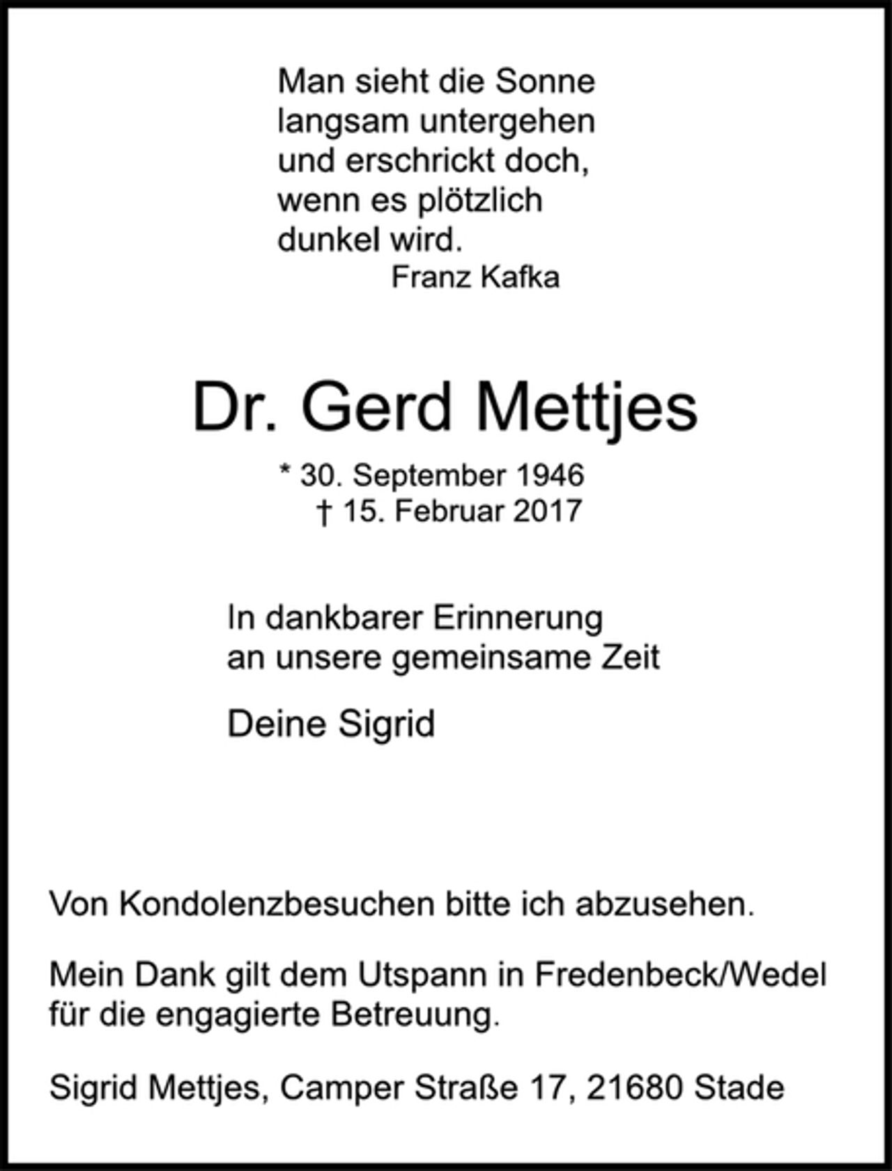 <p>Man sieht die Sonne<br />langsam untergehen<br />und erschrickt doch,<br />wenn es plötzlich<br />dunkel wird.<br />Franz Kafka</p><p>Dr. Gerd Mettjes<br />* 30. September 1946<br />† 15. Februar 2017</p><p>In dankbarer Erinnerung<br />an unsere gemeinsame Zeit<br />Deine Sigrid</p><p>Von Kondolenzbesuchen bitte ich abzusehen.</p><p>Mein Dank gilt dem Utspann in Fredenbeck/Wedel<br />für die engagierte Betreuung.</p><p>Sigrid Mettjes, Camper Straße 17, 21680 Stade</p>