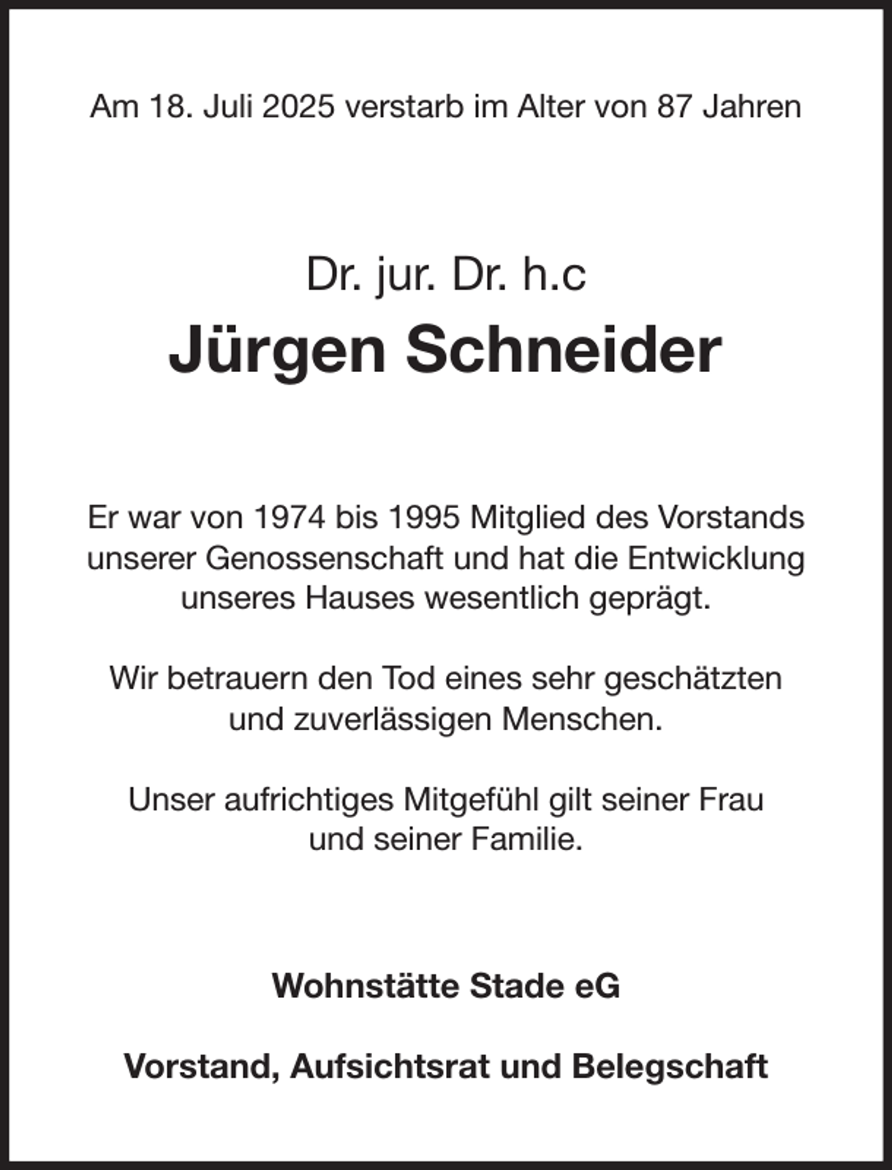 <p>Am 18. Juli 2025 verstarb im Alter von 87 Jahren<br />Dr. jur. Dr. h.c<br />Jürgen Schneider<br />Er war von 1974 bis 1995 Mitglied des Vorstands<br />unserer Genossenschaft und hat die Entwicklung unseres Hauses wesentlich geprägt.</p><p>Wir betrauern den Tod eines sehr geschätzten<br />und zuverlässigen Menschen.</p><p>Unser aufrichtiges Mitgefühl gilt seiner Frau<br />und seiner Familie.<br />Wohnstätte Stade eG</p><p>Vorstand, Aufsichtsrat und Belegschaft</p>