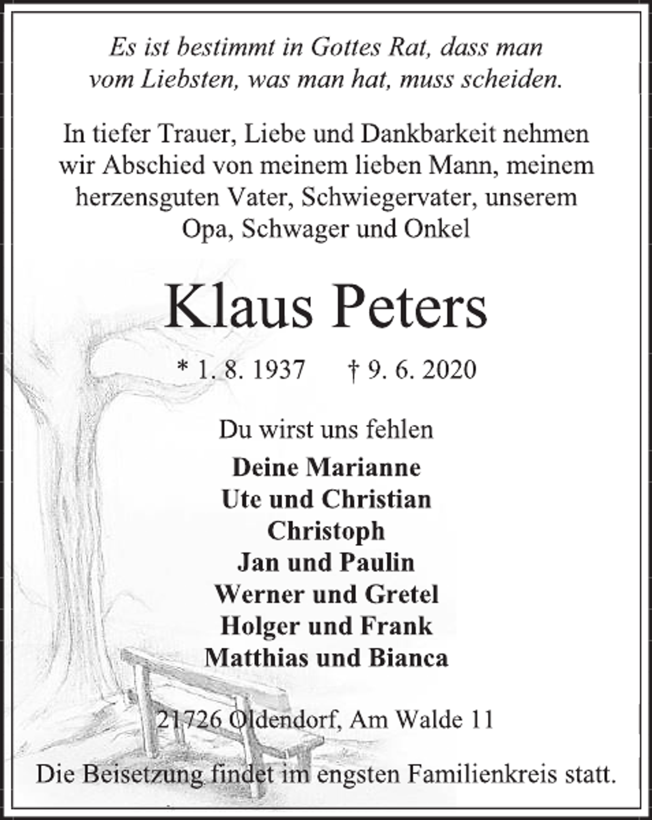 <p>Es ist bestimmt in Gottes Rat, dass man<br />vom Liebsten, was man hat, muss scheiden.<br />In tiefer Trauer, Liebe und Dankbarkeit nehmen<br />wir Abschied von meinem lieben Mann, meinem herzensguten Vater, Schwiegervater, unserem<br />Opa, Schwager und Onkel<br />Klaus Peters<br />* 1. 8. 1937 † 9. 6. 2020<br />Du wirst uns fehlen<br />Deine Marianne<br />Ute und Christian<br />Christoph<br />Jan und Paulin<br />Werner und Gretel<br />Holger und Frank<br />Matthias und Bianca<br />21726 Oldendorf, Am Walde 11<br />Die Beisetzung findet im engsten Familienkreis statt.</p>
