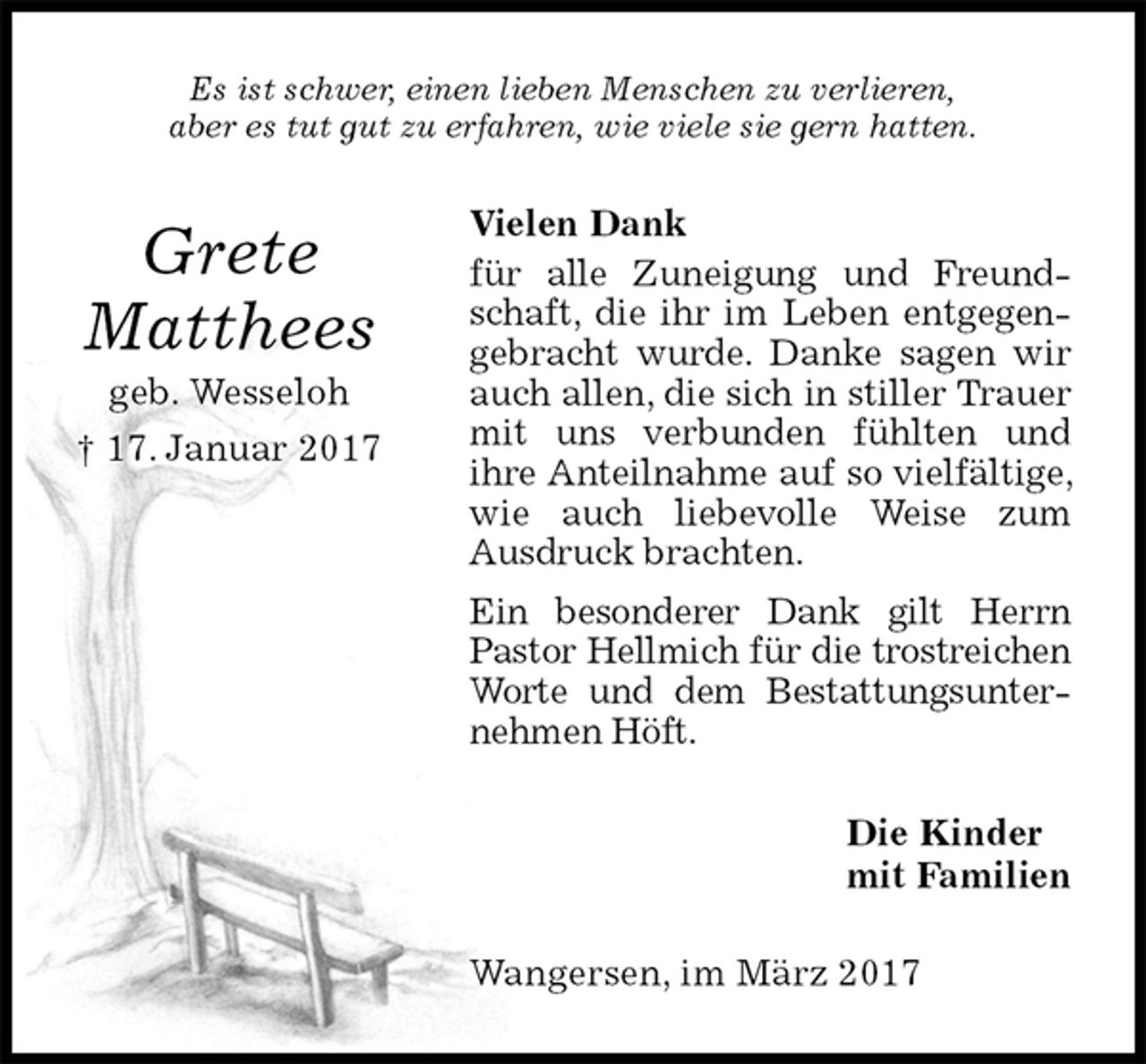 <p>Es ist schwer, einen lieben Menschen zu verlieren,<br />aber es tut gut zu erfahren, wie viele sie gern hatten.<br />Vielen Dank<br />für alle Zuneigung und Freundschaft, die ihr im Leben entgegengebracht wurde. Danke sagen wir auch allen, die sich in stiller Trauer mit uns verbunden fühlten und<br />ihre Anteilnahme auf so vielfältige, wie auch liebevolle Weise zum Ausdruck brachten.<br />Ein besonderer Dank gilt Herrn Pastor Hellmich für die trostreichen Worte und dem Bestattungsunternehmen Höft.<br />Die Kinder<br />mit Familien<br />Wangersen, im März 2017<br />Grete<br />Matthees<br />geb. Wesseloh<br />† 17. Januar 2017</p>