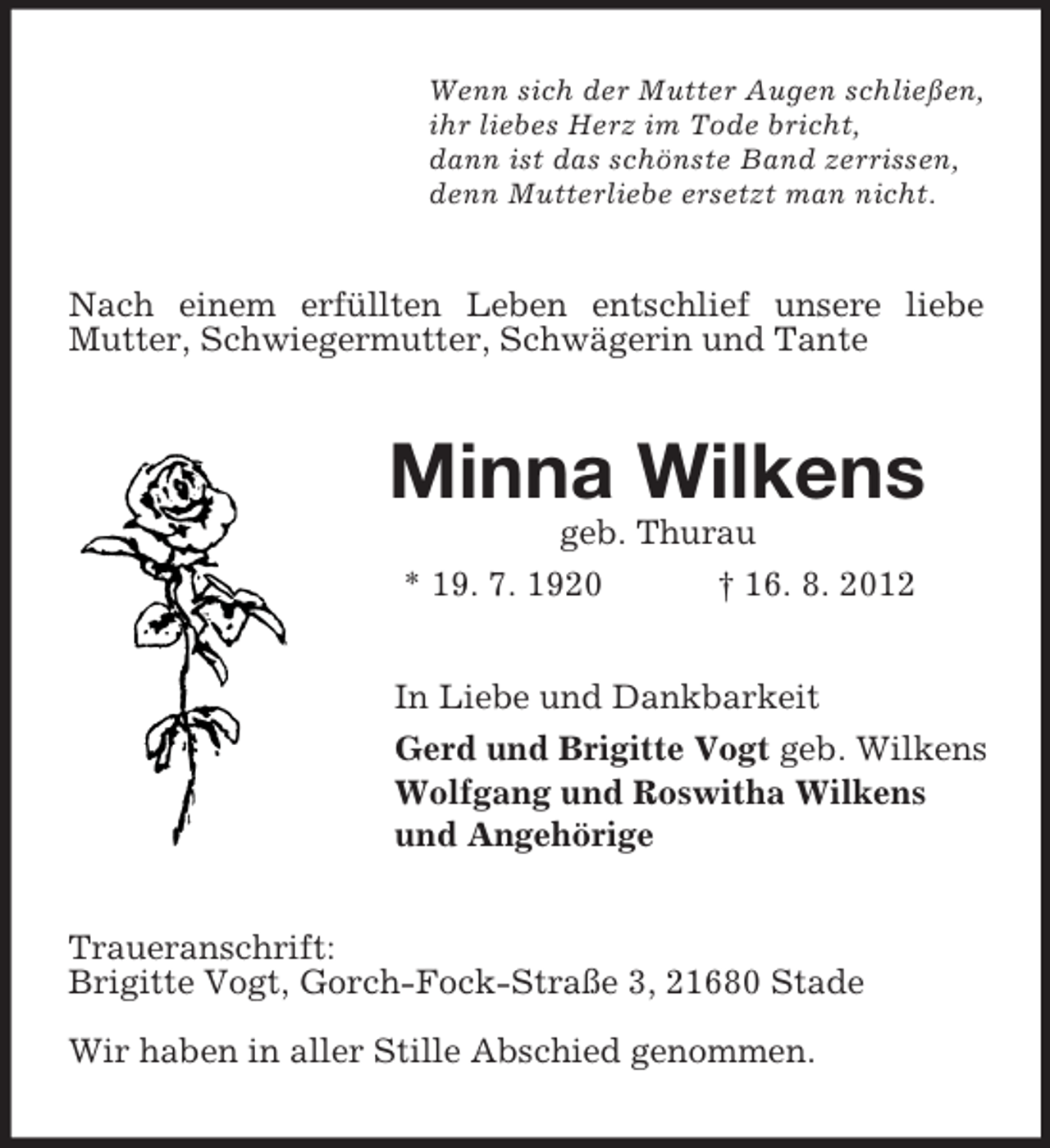 <p>Wenn sich der Mutter Augen schließen,<br />ihr liebes Herz im Tode bricht,<br />dann ist das schönste Band zerrissen,<br />denn Mutterliebe ersetzt man nicht.</p><p>Nach einem erfüllten Leben entschlief unsere liebe<br />Mutter, Schwiegermutter, Schwägerin und Tante</p><p>Minna Wilkens<br />geb. Thurau<br />* 19. 7. 1920<br />† 16. 8. 2012<br />In Liebe und Dankbarkeit<br />Gerd und Brigitte Vogt geb. Wilkens<br />Wolfgang und Roswitha Wilkens<br />und Angehörige<br />Traueranschrift:<br />Brigitte Vogt, Gorch-Fock-Straße 3, 21680 Stade<br />Wir haben in aller Stille Abschied genommen.</p>