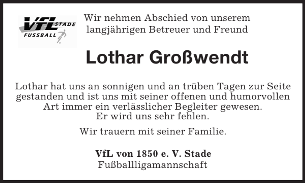 <p>Wir nehmen Abschied von unserem<br />langjährigen Betreuer und Freund<br />Lothar Großwendt<br />Lothar hat uns an sonnigen und an trüben Tagen zur Seite gestanden und ist uns mit seiner offenen und humorvollen Art immer ein verlässlicher Begleiter gewesen.<br />Er wird uns sehr fehlen.<br />Wir trauern mit seiner Familie.<br />VfL von 1850 e. V. Stade<br />Fußballligamannschaft</p>