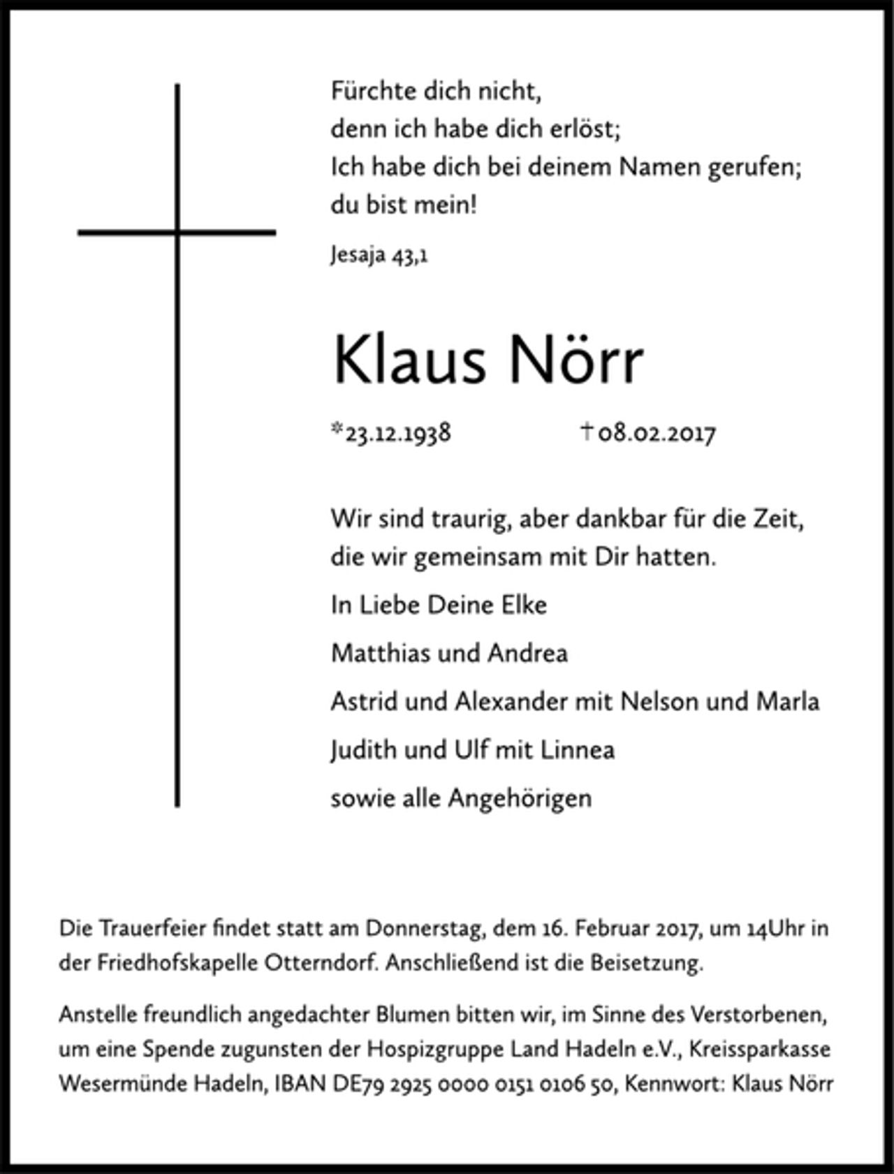 <p>Fürchte dich nicht,<br />denn ich habe dich erlöst;<br />Ich habe dich bei deinem Namen gerufen;<br />du bist mein!<br />Jesaja 43,1<br />Klaus Nörr<br />* 23.12.1938 + 08.02.2017<br />Wir sind traurig, aber dankbar für die Zeit,<br />die wir gemeinsam mit Dir hatten.<br />In Liebe Deine Elke<br />Matthias und Andrea<br />Astrid und Alexander mit Nelson und Maria<br />Judith und Ulf mit Linnea<br />sowie alle Angehörigen<br />Die Trauerfeier findet statt am Donnerstag, dem 16. Februar 2017, um 14 Uhr in der Friedhofskapelle Otterndorf. Anschließend ist die Beisetzung.<br />Anstelle freundlich angedachter Blumen bitten wir, im Sinne des Verstorbenen, um eine Spende zugunsten der Hospizgruppe Land Hadeln e. V., Kreissparkasse Wesermünde Hadeln, IBAN DE79 2925 0000 0151 0106 50, Kennwort: Klaus Nörr</p>