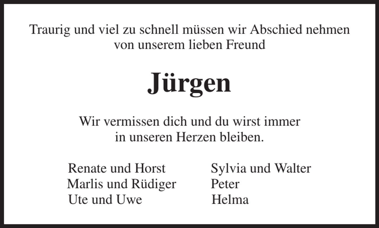 <p>Traurig und viel zu schnell müssen wir Abschied nehmen von unserem lieben Freund<br />Jürgen<br />Wir vermissen dich und du wirst immer<br />in unseren Herzen bleiben.<br />Renate und Horst Sylvia und Walter<br />Marlis und Rüdiger Peter<br />Ute und Uwe Helma</p>
