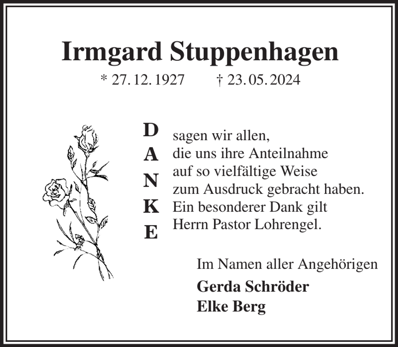 <p>sagen wir allen,<br />die uns ihre Anteilnahme<br />auf so vielfältige Weise<br />zum Ausdruck gebracht haben.<br />Ein besonderer Dank gilt<br />Herrn Pastor Lohrengel.<br />Im Namen aller Angehörigen<br />Gerda Schröder<br />Elke Berg<br />Irmgard Stuppenhagen<br />* 27. 12. 1927 † 23. 05. 2024</p><p>D</p><p>A</p><p>N</p><p>K</p><p>E</p>