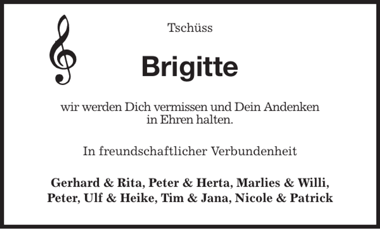 <p>Tschüss<br />Brigitte<br />wir werden Dich vermissen und Dein Andenken<br />in Ehren halten.<br />In freundschaftlicher Verbundenheit<br />Gerhard &amp; Rita, Peter &amp; Herta, Marlies &amp; Willi,<br />Peter, Ulf &amp; Heike, Tim &amp; Jana, Nicole &amp; Patrick</p>
