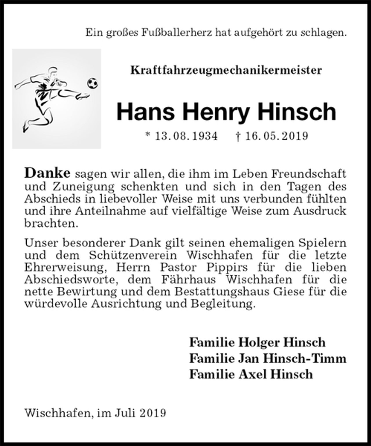<p>Ein großes Fußballerherz hat aufgehört zu schlagen.<br />Kraftfahrzeugmechanikermeister<br />Hans Henry Hinsch<br />* 13. 08. 1934 † 16. 05. 2019<br />Danke sagen wir allen, die ihm im Leben Freundschaft<br />und Zuneigung schenkten und sich in den Tagen des Abschieds in liebevoller Weise mit uns verbunden fühlten<br />und ihre Anteilnahme auf vielfältige Weise zum Ausdruck<br />brachten.<br />Unser besonderer Dank gilt seinen ehemaligen Spielern und dem Schützenverein Wischhafen für die letzte<br />Ehrerweisung, Herrn Pastor Pippirs für die lieben<br />Abschiedsworte, dem Fährhaus Wischhafen für die<br />nette Bewirtung und dem Bestattungshaus Giese für die würdevolle Ausrichtung und Begleitung.<br />Familie Holger Hinsch<br />Familie Jan Hinsch-Timm<br />Familie Axel Hinsch<br />Wischhafen, im Juli 2019</p>
