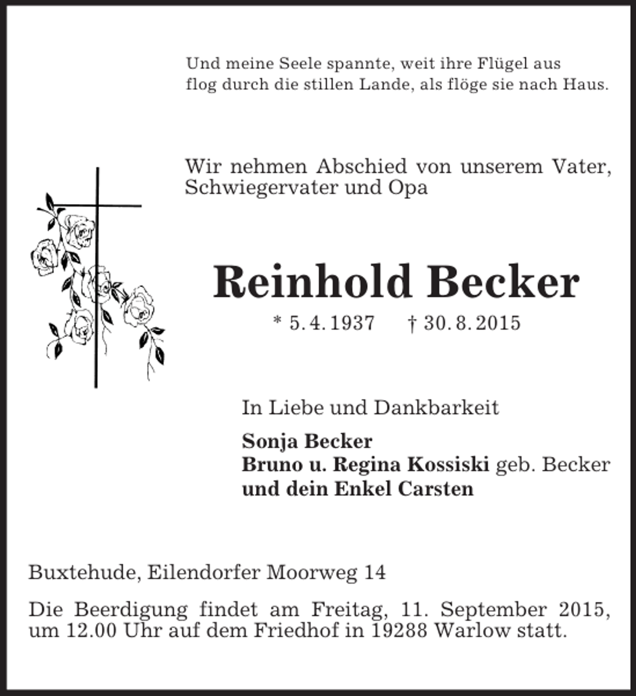 <p>Und meine Seele spannte, weit ihre Flügel aus<br />flog durch die stillen Lande, als flöge sie nach Haus.<br />Wir nehmen Abschied von unserem Vater, Schwiegervater und Opa<br />Reinhold Becker<br />* 5. 4. 1937 † 30. 8. 2015<br />In Liebe und Dankbarkeit<br />Sonja Becker<br />Bruno u. Regina Kossiski geb. Becker<br />und dein Enkel Carsten<br />Buxtehude, Eilendorfer Moorweg 14<br />Die Beerdigung findet am Freitag, 11. September 2015,<br />um 12.00 Uhr auf dem Friedhof in 19288 Warlow statt.</p>