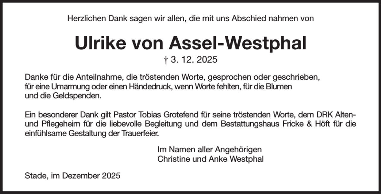 <p>Herzlichen Dank sagen wir allen, die mit uns Abschied nahmen von<br />Ulrike von Assel-Westphal<br />† 3. 12. 2025<br />Danke für die Anteilnahme, die tröstenden Worte, gesprochen oder geschrieben,<br />für eine Umarmung oder einen Händedruck, wenn Worte fehlten, für die Blumen<br />und die Geldspenden.</p><p>Ein besonderer Dank gilt Pastor Tobias Grotefend für seine tröstenden Worte, dem DRK Alten- und Pflegeheim für die liebevolle Begleitung und dem Bestattungshaus Fricke &amp; Höft für die<br />einfühlsame Gestaltung der Trauerfeier.<br />Im Namen aller Angehörigen<br />Christine und Anke Westphal<br />Stade, im Dezember 2025</p>
