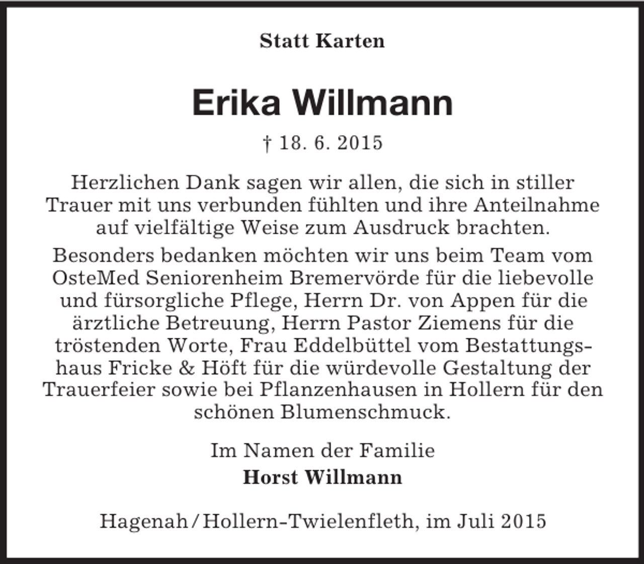 <p>Statt Karten<br />Erika Willmann<br />† 18. 6. 2015<br />Herzlichen Dank sagen wir allen, die sich in stiller Trauer mit uns verbunden fühlten und ihre Anteilnahme<br />auf vielfältige Weise zum Ausdruck brachten.<br />Besonders bedanken möchten wir uns beim Team vom OsteMed Seniorenheim Bremervörde für die liebevolle und fürsorgliche Pflege, Herrn Dr. von Appen für die ärztliche Betreuung, Herrn Pastor Ziemens für die<br />tröstenden Worte, Frau Eddelbüttel vom Bestattungshaus Fricke</p>
