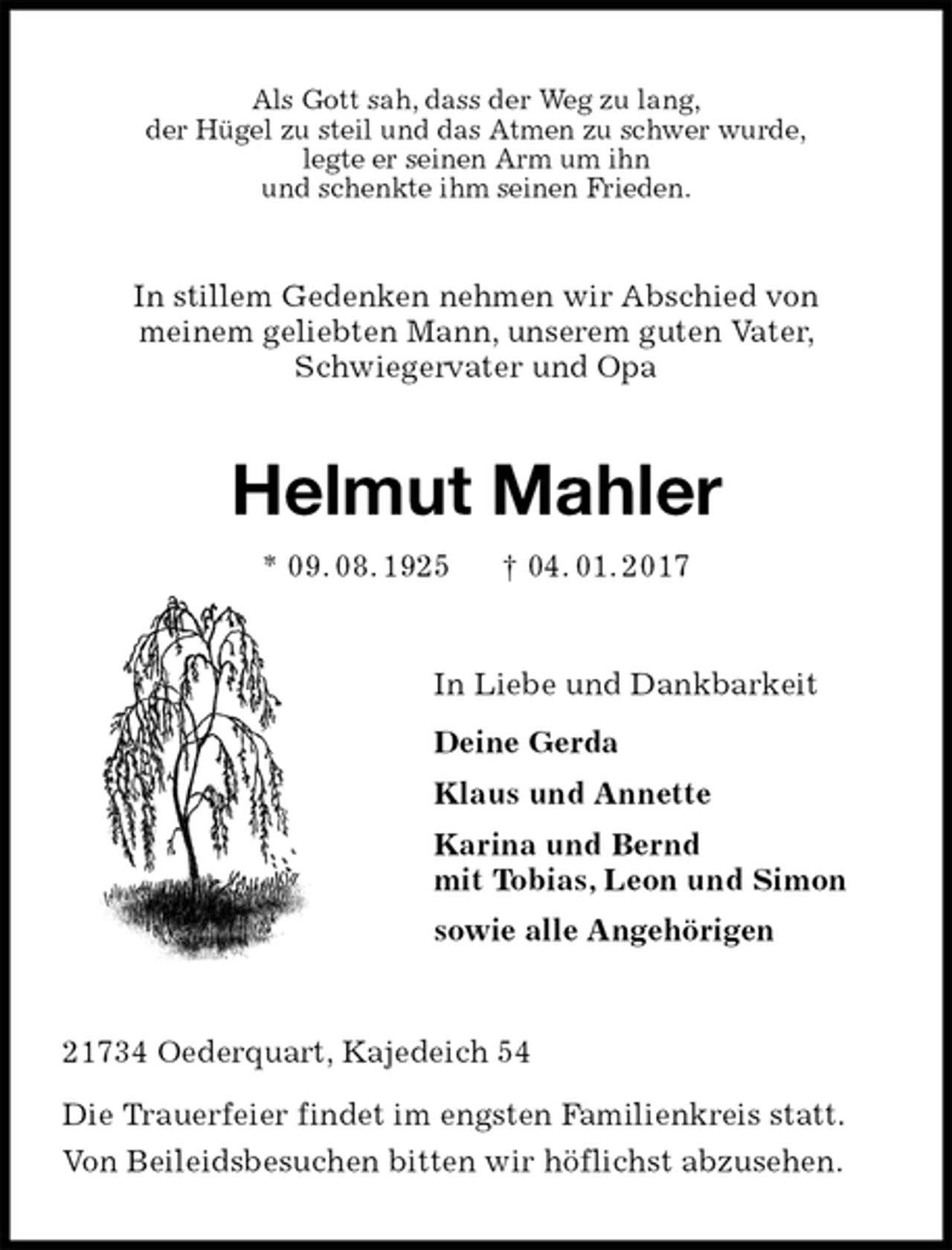 <p>Als Gott sah, dass der Weg zu lang,<br />der Hügel zu steil und das Atmen zu schwer wurde,<br />legte er seinen Arm um ihn<br />und schenkte ihm seinen Frieden.<br />In stillem Gedenken nehmen wir Abschied von<br />meinem geliebten Mann, unserem guten Vater,<br />Schwiegervater und Opa<br />Helmut Mahler<br />* 09. 08. 1925 † 04. 01. 2017<br />In Liebe und Dankbarkeit<br />Deine Gerda<br />Klaus und Annette<br />Karina und Bernd<br />mit Tobias, Leon und Simon<br />sowie alle Angehörigen<br />21734 Oederquart, Kajedeich 54</p><p>Die Trauerfeier findet im engsten Familienkreis statt.<br />Von Beileidsbesuchen bitten wir höflichst abzusehen.</p>