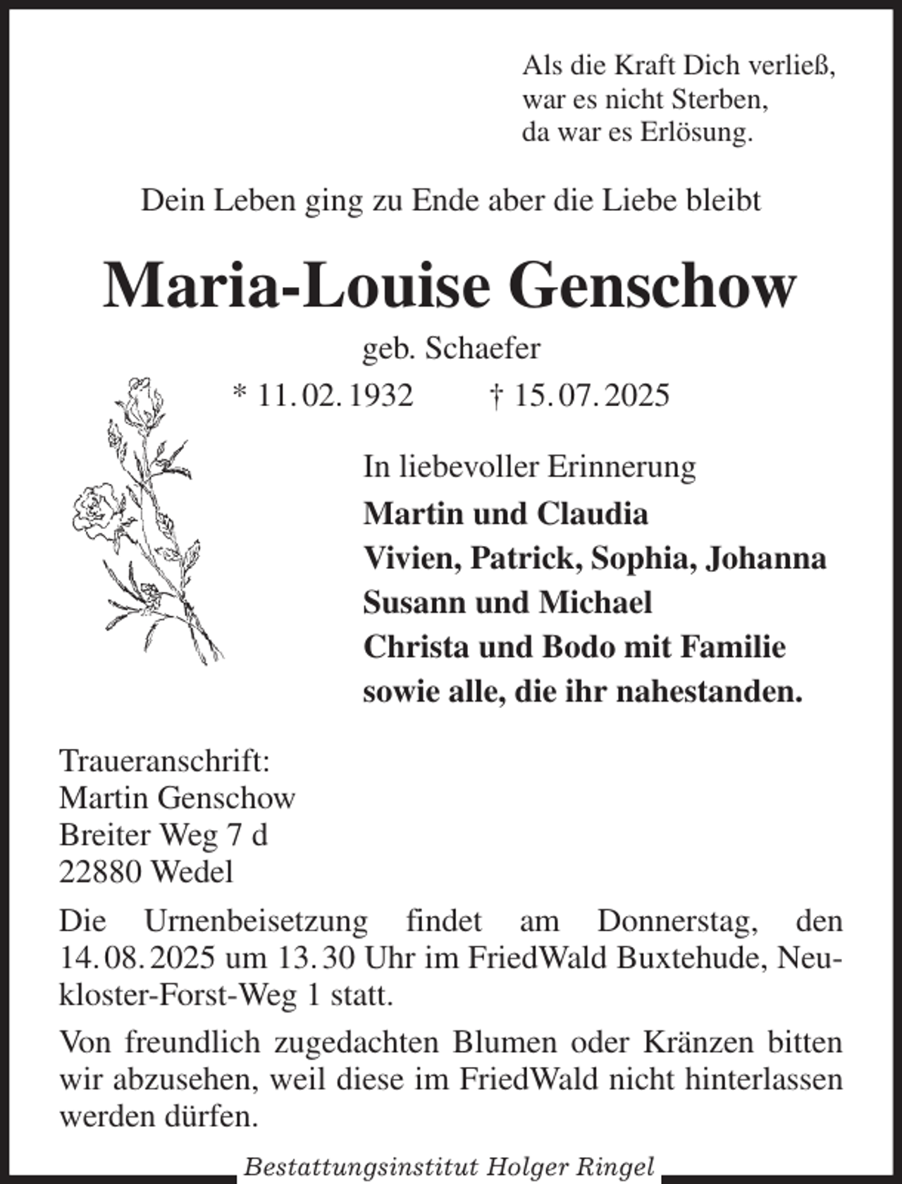 <p>Als die Kraft Dich verließ,<br />war es nicht Sterben,<br />da war es Erlösung.<br />Dein Leben ging zu Ende aber die Liebe bleibt<br />Maria-Louise Genschow<br />geb. Schaefer<br />* 11. 02. 1932 † 15. 07. 2025<br />In liebevoller Erinnerung<br />Martin und Claudia<br />Vivien, Patrick, Sophia, Johanna<br />Susann und Michael<br />Christa und Bodo mit Familie<br />sowie alle, die ihr nahestanden.<br />Traueranschrift:<br />Martin Genschow<br />Breiter Weg 7 d<br />22880 Wedel<br />Die Urnenbeisetzung findet am Donnerstag, den 14. 08. 2025 um 13. 30 Uhr im FriedWald Buxtehude, Neukloster-Forst-Weg 1 statt.<br />Von freundlich zugedachten Blumen oder Kränzen bitten wir abzusehen, weil diese im FriedWald nicht hinterlassen werden dürfen.<br />Bestattungsinstitut Holger Ringel</p>
