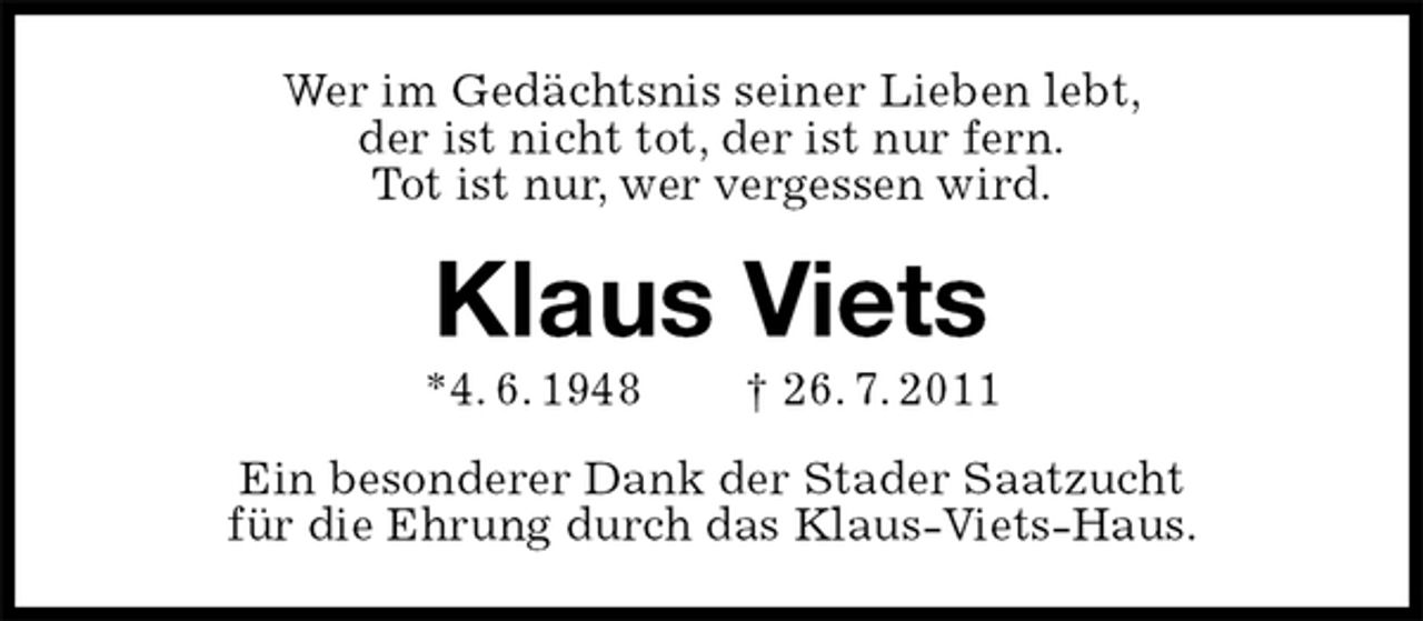 <p>Wer im Gedächtsnis seiner Lieben lebt,<br />der ist nicht tot, der ist nur fern.<br />Tot ist nur, wer vergessen wird.<br />Klaus Viets<br />*4. 6. 1948 † 26. 7. 2011<br />Ein besonderer Dank der Stader Saatzucht<br />für die Ehrung durch das Klaus-Viets-Haus.</p>