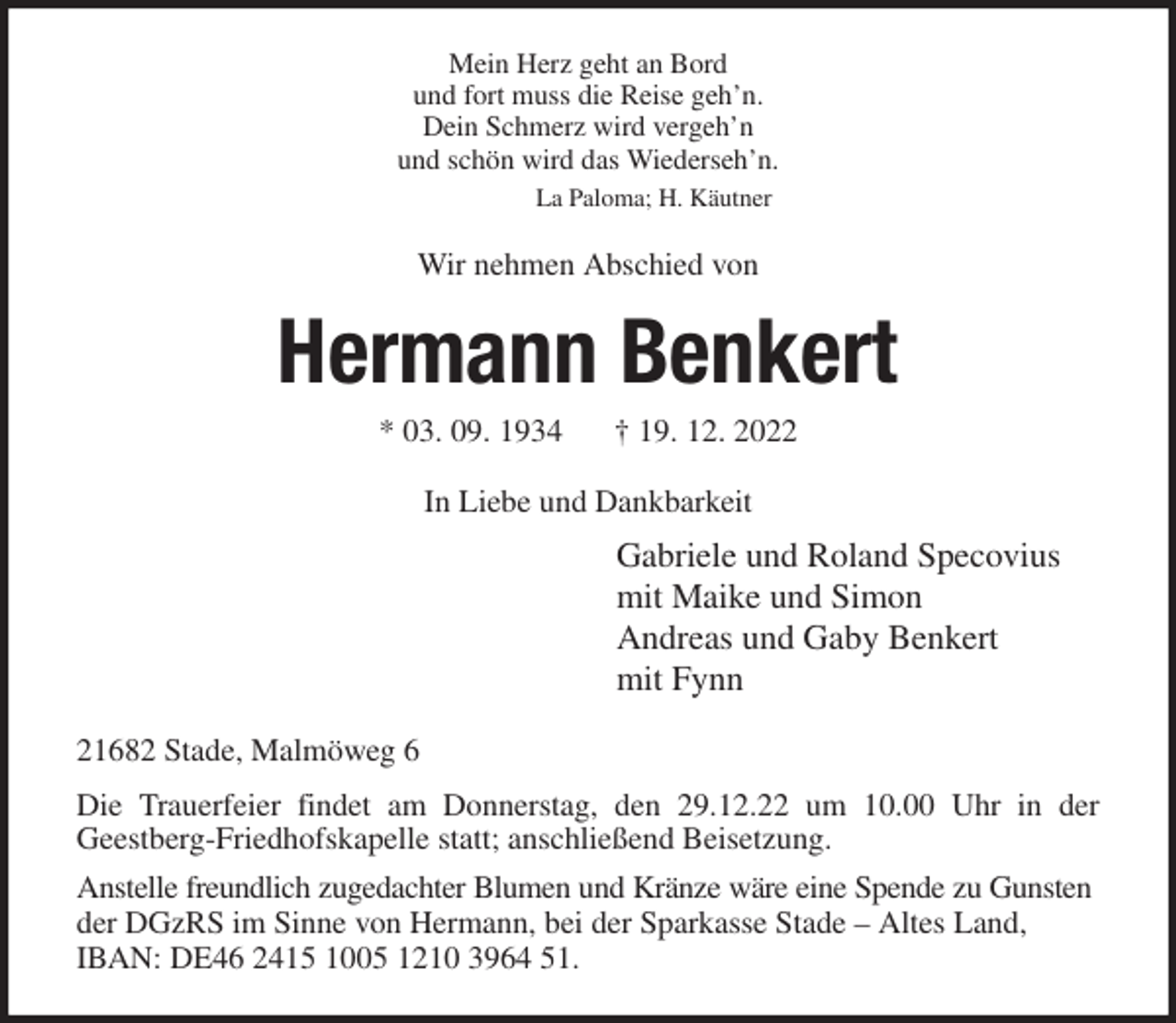 <p>Mein Herz geht an Bord<br />und fort muss die Reise geh'n.<br />Dein Schmerz wird vergeh'n<br />und schön wird das Wiederseh'n.<br />La Paloma; H. Käutner<br />Wir nehmen Abschied von<br />Hermann Benkert<br />* 03. 09. 1934 † 19. 12. 2022<br />In Liebe und Dankbarkeit<br />Gabriele und Roland Specovius<br />mit Maike und Simon<br />Andreas und Gaby Benkert<br />mit Fynn<br />21682 Stade, Malmöweg 6<br />Die Trauerfeier findet am Donnerstag, den 29.12.22 um 10.00 Uhr in der<br />Geestberg-Friedhofskapelle statt; anschließend Beisetzung.<br />Anstelle freundlich zugedachter Blumen und Kränze wäre eine Spende zu Gunsten<br />der DGzRS im Sinne von Hermann, bei der Sparkasse Stade - Altes Land, IBAN: DE46 2415 1005 1210 3964 51.</p>