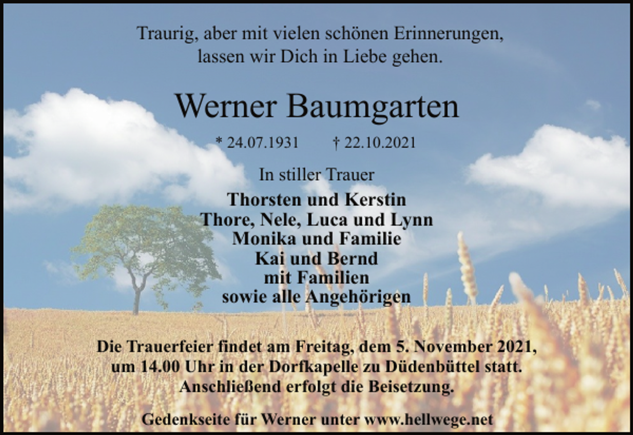 <p>Traurig, aber mit vielen schönen Erinnerungen,<br />lassen wir Dich in Liebe gehen.<br />Werner Baumgarten<br />* 24.07.1931 † 22.10.2021<br />In stiller Trauer<br />Thorsten und Kerstin<br />Thore, Nele, Luca und Lynn<br />Monika und Familie<br />Kai und Bernd<br />mit Familien<br />sowie alle Angehörigen<br />Die Trauerfeier findet am Freitag, dem 5. November 2021,<br />um 14.00 Uhr in der Dorfkapelle zu Düdenbüttel statt.<br />Anschließend erfolgt die Beisetzung.<br />Gedenkseite für Werner unter www.hellwege.net</p>